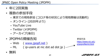 27
JPNIC Open Policy Meeting (JPOPM)
• 年に2回実施
• 複数の参加手段
– 東京での現地参加 (コロナ等の状況により現地開催は流動的)
– オンライン (2020年より)
– YouTube Live
– Twitter (#JPOPM)
– アーカイブ(後日)
• JPOPMの開催告知
– Web ( www.jpopf.net )
– ML ( ip-users at nic dot ad dot jp )
• 無料
参加方法
https://www.nic.ad.j
p/ja/profile/ml.html
 