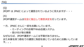 33
FAQ
(Q)
JPOPF は JPNIC によって運営されているように見えますが・・・
(A)
JPOPF運営チームは完全に独立して意思決定を行っています。
一方、JPNIC さんに一部をお願いしています。
- ミーティングの会場やWeb会議システム
- 受け付け等の事務
なぜならば、JPOPF運営チームには予算がありません。
また本業を持つ数名での運営に負担を感じているためにお願いしていま
す。。。
 