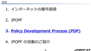34
目次
1. インターネットの番号資源
2. JPOPF
3. Policy Development Process (PDP)
4. JPOPF の活動のご紹介
 