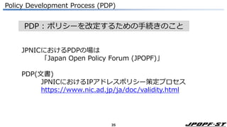 35
PDP : ポリシーを改定するための手続きのこと
Policy Development Process (PDP)
JPNICにおけるPDPの場は
「Japan Open Policy Forum (JPOPF)」
PDP(文書)
JPNICにおけるIPアドレスポリシー策定プロセス
https://www.nic.ad.jp/ja/doc/validity.html
 
