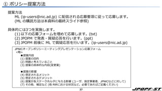 37
① ポリシー提案方法
JPNICオープンポリシーミーティングプレゼンテーション応募フォーム
<略>
■提案内容
(1) 提案の目的
(2) 問題と考えていること
(3) 提案の具体的な内容(変更案)
■提案の影響
(4) 想定されるメリット
(5) 想定されるデメリット
(6) 提案が各ステークホルダに与える影響 (ユーザ、指定事業者、JPNICなどに対して)
(7) その他、補足など (他 RIRにおける状況など。必要であればご記載ください)
提案方法
ML (ip-users@nic.ad.jp) に配信される応募要項に従って応募します。
(ML の購読方法は本資料の最終スライド参照)
具体的には3つを実施します。
(1) 以下の応募フォームを埋めて応募します。(txt)
(2) JPOPM で発表・質疑応答を行います。(ppt)
(3) JPOPM 前後に ML で質疑応答を行います。(ip-users@nic.ad.jp)
 