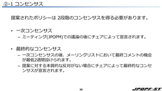 38
②-1 コンセンサス
提案されたポリシーは 2段階のコンセンサスを得る必要があります。
• 一次コンセンサス
– ミーティング(JPOPM)での議論の後にチェアによって宣言されます。
• 最終的なコンセンサス
– 一次コンセンサスの後、メーリングリストにおいて最終コメントの機会
が最低2週間設けられます。
– 提案に対する本質的な反対がない場合にチェアによって最終的なコンセ
ンサスが宣言されます。
 
