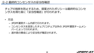 39
②-2 最終的コンセンサスの妥当性確認
チェアの独断を防止するため、提案されたポリシーは最終的なコンセ
ンサスを得た後に「妥当性確認」が行われます。
• 方法
– JPOPF運営チーム内部で行われます。
– コンセンサスを宣言したチェア/コチェア以外の JPOPF運営チームメン
バーによって行われます。
– 過半数の賛成により妥当性が確認されます。
 