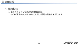 40
③ 実装勧告
• 実装勧告
– 最終的コンセンサスの妥当性確認後、
JPOPF運営チームが JPNIC にその提案の実装を依頼します。
 