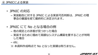 41
④ JPNICによる実装
• JPNIC の対応
– 実装勧告に対する JPNIC による実装可否判断は、JPNIC の理
事会の審議を経て最終的に決定されます。
• JPNIC にて No となる場合の例
– 他の規定との矛盾が見つかった場合
– 実装するために極めて高額なシステム構築を要することが判明
した場合
– etc.
※ 本資料作成時点で No となった実績は有りません。
 