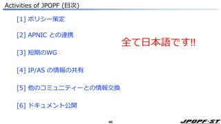 46
Activities of JPOPF (目次)
[1] ポリシー策定
[2] APNIC との連携
[3] 短期のWG
[4] IP/AS の情報の共有
[5] 他のコミュニティーとの情報交換
[6] ドキュメント公開
全て日本語です!!
 