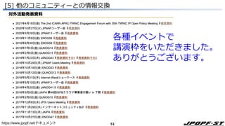 51
Janog
Enog
QUNOG
Jaipa
IETF
[5] 他のコミュニティーとの情報交換
https://www.jpopf.net/ドキュメント
各種イベントで
講演枠をいただきました。
ありがとうございます。
 