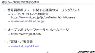 55
ポリシープロセスに関する情報
• 番号資源ポリシーに関する議論のメーリングリスト
– メーリングリストへの参加方法
https://www.nic.ad.jp/ja/profile/ml.html#ipusers
–
• オープンポリシーフォーラム ホームページ
– https://www.jpopf.net/
• ご質問・ご要望等
–
 