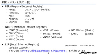 5
RIR・NIR・LIRの一覧
• RIR (Regional Internet Registry)
– APNIC アジア パシフィック地域
– RIPE NCC ヨーロッパ
– ARIN 北米
– AFRINIC アフリカ
– LACNIC 南米
• NIR(*1) (National Internet Registry)
– IDNIC (Indonesia)
– CNNIC(China)
– NIXI (India)
– JPNIC (Japan)
• LIR (Local Internet Registry)
– ISPを指すことが多い
– JPNICでは「IPアドレス管理指定事業者(以下IP指定事業者)」と呼ばれています
‒ KISA (Korea)
‒ TWNIC(Taiwan)
‒ VNNIC (Vietnam)
‒ NIC México (Mexico)
‒ LANIC (Brazil)
(*1) NIRはAPNIC・LACNIC のみに存在する
 