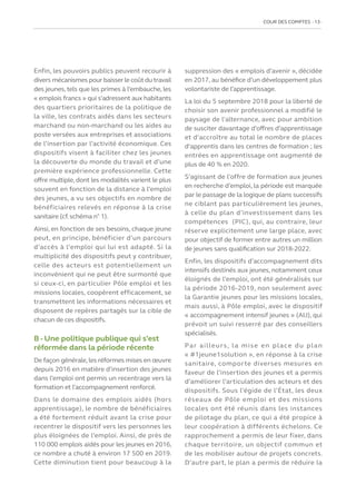 COUR DES COMPTES  13
Enfin, les pouvoirs publics peuvent recourir à
divers mécanismes pour baisser le coût du travail
des jeunes,tels que les primes à l’embauche, les
« emplois francs » qui s’adressent aux habitants
des quartiers prioritaires de la politique de
la ville, les contrats aidés dans les secteurs
marchand ou non-marchand ou les aides au
poste versées aux entreprises et associations
de l’insertion par l’activité économique. Ces
dispositifs visent à faciliter chez les jeunes
la découverte du monde du travail et d’une
première expérience professionnelle. Cette
offre multiple, dont les modalités varient le plus
souvent en fonction de la distance à l’emploi
des jeunes, a vu ses objectifs en nombre de
bénéficiaires relevés en réponse à la crise
sanitaire (cf.schéma n° 1).
Ainsi, en fonction de ses besoins, chaque jeune
peut, en principe, bénéficier d’un parcours
d’accès à l’emploi qui lui est adapté. Si la
multiplicité des dispositifs peut y contribuer,
celle des acteurs est potentiellement un
inconvénient qui ne peut être surmonté que
si ceux-ci, en particulier Pôle emploi et les
missions locales, coopèrent efficacement, se
transmettent les informations nécessaires et
disposent de repères partagés sur la cible de
chacun de ces dispositifs.
B - Une politique publique qui s’est
réformée dans la période récente
De façon générale,les réformes mises en œuvre
depuis 2016 en matière d’insertion des jeunes
dans l’emploi ont permis un recentrage vers la
formation et l’accompagnement renforcé.
Dans le domaine des emplois aidés (hors
apprentissage), le nombre de bénéficiaires
a été fortement réduit avant la crise pour
recentrer le dispositif vers les personnes les
plus éloignées de l’emploi. Ainsi, de près de
110 000 emplois aidés pour les jeunes en 2016,
ce nombre a chuté à environ 17 500 en 2019.
Cette diminution tient pour beaucoup à la
suppression des « emplois d’avenir », décidée
en 2017, au bénéfice d’un développement plus
volontariste de l’apprentissage.
La loi du 5 septembre 2018 pour la liberté de
choisir son avenir professionnel a modifié le
paysage de l’alternance, avec pour ambition
de susciter davantage d’offres d’apprentissage
et d’accroître au total le nombre de places
d’apprentis dans les centres de formation ; les
entrées en apprentissage ont augmenté de
plus de 40 % en 2020.
S’agissant de l’offre de formation aux jeunes
en recherche d’emploi, la période est marquée
par le passage de la logique de plans successifs
ne ciblant pas particulièrement les jeunes,
à celle du plan d’investissement dans les
compétences (PIC), qui, au contraire, leur
réserve explicitement une large place, avec
pour objectif de former entre autres un million
de jeunes sans qualification sur 2018-2022.
Enfin, les dispositifs d’accompagnement dits
intensifs destinés aux jeunes, notamment ceux
éloignés de l’emploi, ont été généralisés sur
la période 2016-2019, non seulement avec
la Garantie jeunes pour les missions locales,
mais aussi, à Pôle emploi, avec le dispositif
« accompagnement intensif jeunes » (AIJ), qui
prévoit un suivi resserré par des conseillers
spécialisés.
Par ailleurs, la mise en place du plan
« #1jeune1solution », en réponse à la crise
sanitaire, comporte diverses mesures en
faveur de l’insertion des jeunes et a permis
d’améliorer l’articulation des acteurs et des
dispositifs. Sous l’égide de l’État, les deux
réseaux de Pôle emploi et des missions
locales ont été réunis dans les instances
de pilotage du plan, ce qui a été propice à
leur coopération à différents échelons. Ce
rapprochement a permis de leur fixer, dans
chaque territoire, un objectif commun et
de les mobiliser autour de projets concrets.
D’autre part, le plan a permis de réduire la
 