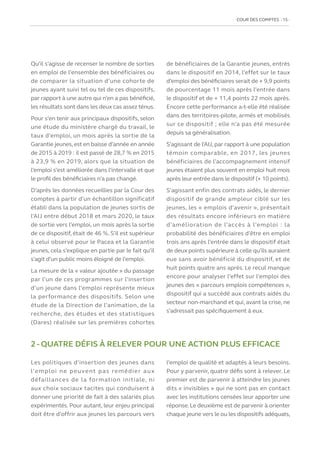 COUR DES COMPTES  15
Qu’il s’agisse de recenser le nombre de sorties
en emploi de l’ensemble des bénéficiaires ou
de comparer la situation d’une cohorte de
jeunes ayant suivi tel ou tel de ces dispositifs,
par rapport à une autre qui n’en a pas bénéficié,
les résultats sont dans les deux cas assez ténus.
Pour s’en tenir aux principaux dispositifs, selon
une étude du ministère chargé du travail, le
taux d’emploi, un mois après la sortie de la
Garantie jeunes,est en baisse d’année en année
de 2015 à 2019 : il est passé de 28,7 % en 2015
à 23,9 % en 2019, alors que la situation de
l’emploi s’est améliorée dans l’intervalle et que
le profil des bénéficiaires n’a pas changé.
D’après les données recueillies par la Cour des
comptes à partir d’un échantillon significatif
établi dans la population de jeunes sortis de
l’AIJ entre début 2018 et mars 2020, le taux
de sortie vers l’emploi, un mois après la sortie
de ce dispositif, était de 46 %. S’il est supérieur
à celui observé pour le Pacea et la Garantie
jeunes, cela s’explique en partie par le fait qu’il
s’agit d’un public moins éloigné de l’emploi.
La mesure de la « valeur ajoutée » du passage
par l’un de ces programmes sur l’insertion
d’un jeune dans l’emploi représente mieux
la performance des dispositifs. Selon une
étude de la Direction de l’animation, de la
recherche, des études et des statistiques
(Dares) réalisée sur les premières cohortes
de bénéficiaires de la Garantie jeunes, entrés
dans le dispositif en 2014, l’effet sur le taux
d’emploi des bénéficiaires serait de + 9,9 points
de pourcentage 11 mois après l’entrée dans
le dispositif et de + 11,4 points 22 mois après.
Encore cette performance a-t-elle été réalisée
dans des territoires-pilote, armés et mobilisés
sur ce dispositif ; elle n’a pas été mesurée
depuis sa généralisation.
S’agissant de l’AIJ, par rapport à une population
témoin comparable, en 2017, les jeunes
bénéficiaires de l’accompagnement intensif
jeunes étaient plus souvent en emploi huit mois
après leur entrée dans le dispositif (+ 10 points).
S’agissant enfin des contrats aidés, le dernier
dispositif de grande ampleur ciblé sur les
jeunes, les « emplois d’avenir », présentait
des résultats encore inférieurs en matière
d’amélioration de l’accès à l’emploi : la
probabilité des bénéficiaires d’être en emploi
trois ans après l’entrée dans le dispositif était
de deux points supérieure à celle qu’ils auraient
eue sans avoir bénéficié du dispositif, et de
huit points quatre ans après. Le recul manque
encore pour analyser l’effet sur l’emploi des
jeunes des « parcours emplois compétences »,
dispositif qui a succédé aux contrats aidés du
secteur non-marchand et qui, avant la crise, ne
s’adressait pas spécifiquement à eux.
2 - QUATRE DÉFIS À RELEVER POUR UNE ACTION PLUS EFFICACE
Les politiques d’insertion des jeunes dans
l’emploi ne peuvent pas remédier aux
défaillances de la formation initiale, ni
aux choix sociaux tacites qui conduisent à
donner une priorité de fait à des salariés plus
expérimentés. Pour autant, leur enjeu principal
doit être d’offrir aux jeunes les parcours vers
l’emploi de qualité et adaptés à leurs besoins.
Pour y parvenir, quatre défis sont à relever. Le
premier est de parvenir à atteindre les jeunes
dits « invisibles » qui ne sont pas en contact
avec les institutions censées leur apporter une
réponse.Le deuxième est de parvenir à orienter
chaque jeune vers le ou les dispositifs adéquats,
 