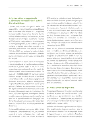 COUR DES COMPTES  17
A - Systématiser et approfondir
la démarche en direction des publics
dits « invisibles »
Comme la Cour le soulignait, dans son
rapport Une stratégie des finances publiques
pour la sortie de crise de juin 2021, il apparaît
indispensable d’accroître dans la durée
l’efficacité des mesures en faveur des jeunes
décrocheurs vers l’emploi. L’acronyme « jeunes
NEET » (Neither in education,nor in employment
or training) désigne les jeunes sortis du système
scolaire et qui ne sont ni en emploi, ni en
formation, soit environ 13 % des 16-25 ans et
28 % des 16-25 ans sortis de formation initiale.
Parmi ceux-ci,il est difficile d’estimer la part des
jeunes « invisibles », inconnus du service public
de l’emploi.
Cependant,selon un récenttravail de la direction
interministérielle de la transformation publique,
parmi les « jeunes NEET », en 2018, 37 %
seraient sans contact avec le service public de
l’emploi ou tout autre organisme d’insertion. De
plus, entre 150 000 et 220 000 jeunes précaires
seraient « sans solution » dans le système
existant. Les modes usuels d’accompagnement
proposés ne sont pas adaptés à ces jeunes
en grande difficulté, notamment parce qu’ils
peinent à s’adapter à un programme,à respecter
des règles dans la continuité, mais aussi à cause
de leurs réticences vis-à-vis des institutions : le
Pacea, la Garantie jeunes, l’inscription à Pôle
emploi représentent des contraintes trop fortes
pour eux. Il apparaît nécessaire d’engager une
démarche active envers eux pour les faire entrer
dans les dispositifs d’accompagnement et
d’insertion.
Cette problématique commence à être prise
en compte. Dans le cadre du PIC, un premier
appel à projets en faveur du « repérage
des invisibles », doté de 60 M€, a financé
237 projets. Le ministère chargé du travail en a
fait l’une de ses priorités,qu’il encourage auprès
des missions locales. Certaines collectivités
locales mettent en œuvre des actions « hors
les murs », avec l’appui de missions locales et
d’associations implantées dans les quartiers où
vivent ces jeunes. De plus, un effort important
en direction des décrocheurs scolaires, dont
le flux peut alimenter ces « invisibles », a été
initié depuis quelques années, et la Cour en a
déjà souligné les succès et les limites dans un
rapport de janvier 2016.
Pour autant, l’investissement en direction
des « invisibles » est très variable selon les
territoires. Un premier bilan a été réalisé de
l’appel à projets lancé en 2019, mais il est
essentiellement quantitatif et descriptif. Il
ne permet pas de tirer de conclusions sur les
facteurs de succès des différentes initiatives, ni
sur la possibilité de les reproduire dans d’autres
territoires. Il convient donc de mener une
évaluation qualitative des expérimentations
déjà effectuées. Dans son prolongement, la
généralisation des actions les plus efficaces
serait encouragée au profit du public le plus
éloigné de l’emploi, qui aujourd’hui est le moins
bien pris en charge.
B - Mieux cibler les dispositifs
Trois dispositifs clés de l’insertion dans l’emploi
s’avèrent aujourd’hui insuffisamment ciblés
sur les jeunes qui seraient les plus à même
d’en bénéficier : l’apprentissage, les dispositifs
d’accompagnement intensif (Garantie jeunes
et AIJ) et les contrats aidés.
Comme la Cour le soulignait, dans son rapport
Une stratégie des finances publiques pour la
sortie de crise de juin 2021,les dispositifs d’aide
à l’apprentissage se sont multipliés. Toutefois,
la politique d’incitation au développement
 