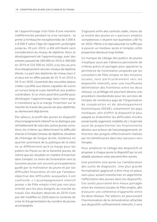 18   L’INSERTION DES JEUNES SUR LE MARCHÉ DU TRAVAIL
de l’apprentissage s’est faite d’une manière
indifférenciée pendant la crise sanitaire : la
prime à l’embauche exceptionnelle de 5 000 €
à 8 000 € selon l’âge de l’apprenti, prolongée
jusqu’au 30 juin 2022, a été attribuée sans
considération du niveau de diplôme. Ainsi, le
développement de l’apprentissage, avec des
entrées passant de 289 000 en 2016 à 368 000
en 2019 et 525 600 en 2020, a eu lieu au prix
d’un élargissement vers les niveaux de diplôme
élevés. La part des diplômés de niveau bac+2
et plus est en effet passée de 35 % en 2016 à
56 % en 2020. L’essentiel des nouvelles places
créées a profité aux élèves capables de suivre
un cursus long et a peu bénéficié aux publics
vulnérables. Si ce choix peut être justifié pour
développer l’apprentissage dans notre pays,
il n’améliore qu’à la marge l’insertion sur le
marché du travail des jeunes les plus diplômés,
au demeurant déjà bonne.
Par ailleurs, le profil des jeunes en dispositif
d’accompagnement intensif ne se distingue pas
véritablement de celui des autres jeunes suivis.
Ainsi, les critères qui déterminent la difficulté
d’accès à l’emploi (niveau de diplôme, situation
de chômage de longue durée, résidence en
quartier prioritaire de la politique de la ville)
ne se différencient qu’à la marge pour les
publics du Pacea ou de la Garantie jeunes, de
même que les résultats en matière d’insertion
dans l’emploi. Le choix de l’orientation vers la
Garantie jeunes est souvent principalement
guidé par la motivation du jeune et par ses
difficultés financières, et non par l’ampleur
objective des difficultés auxquelles il est
confronté. « L’accompagnement intensif
jeunes » de Pôle emploi n’est pas non plus
orienté vers les plus éloignés du marché du
travail. Ces résultats observés en 2019 n’ont
pas été modifiés en 2020 dans le contexte de
crise et d’augmentation du nombre de jeunes
accompagnés.
S’agissant enfin des contrats aidés, moins de
la moitié des jeunes en « parcours emplois
compétences » étaient non-bacheliers (48 %)
en 2020. Même si le baccalauréat ne suffit pas
à assurer un meilleur accès à l’emploi, cette
proportion demeure trop limitée.
Ce manque de ciblage des publics de jeunes
s’explique aussi par l’absence persistante de
critères précis et partagés pour apprécier la
pertinence de l’orientation proposée par les
conseillers de Pôle emploi et des missions
locales, tout particulièrement vers les
dispositifs intensifs, avec une insuffisante
délimitation des frontières entre les deux
réseaux. Le profilage est pourtant devenu une
procédure standardisée pour les services de
l’emploi de nombreux pays de l’Organisation
de coopération et de développement
économiques (OCDE), notamment les pays
nordiques, afin d’offrir le dispositif le plus
adapté et d’identifier les difficultés d’ordre
social (santé,logement,mobilité,etc.).Il permet
aussi de proportionner les financements
dévolus aux acteurs de l’accompagnement, en
fonction des progrès effectivement réalisés
par les bénéficiaires dans leur parcours vers
l’emploi.
Pour améliorer le ciblage des dispositifs et
proposer à chaque jeune le dispositif qui lui est
adapté, plusieurs voies peuvent être suivies.
Une première voie porte sur l’amélioration
des outils de diagnostic. Une plus grande
formalisation gagnerait à être mise en place,
sans pour autant transformer en algorithme
l’affectation des jeunes dans les dispositifs.
Ces outils pourraient être mieux partagés
entre les missions locales et Pôle emploi, afin
d’assurer une cohérence d’approche entre
les deux réseaux. Par ailleurs, en poursuivant
l’harmonisation de la rémunération attachée
aux dispositifs suffisamment intensifs, il sera
 