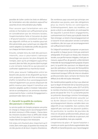 COUR DES COMPTES  19
possible de lutter contre les biais en défaveur
de l’orientation vers des solutions aujourd’hui
assorties d’une rémunération plus faible.
Pour assurer que l’orientation vers une
entrée en formation est suffisamment prise
en considération par les missions locales,
l’expérimentation faite à l’occasion du plan
« #1jeune1solution » consistant à leur fixer
des objectifs chiffrés en la matière pourrait
être pérennisée, pour autant que ces objectifs
soient adaptés à la réalité des profils des jeunes
sur chaque territoire concerné.
Ensuite, compte tenu du coût des parcours
intensifs, ceux-ci pourraient s’adresser
davantage aux jeunes les plus éloignés de
l’emploi, alors qu’ils privilégient aujourd’hui
souvent, dans les faits, les jeunes dont le projet
a une certaine maturité ou qui peuvent se
confronter rapidement au marché du travail.
Enfin, pour assurer l’adéquation entre les
besoins des jeunes et les dispositifs qui leurs
sont proposés, il pourrait être envisageable
d’offrir le bénéfice d’un accompagnement
intensif également aux jeunes disposant de
petits revenus pour lequel il constitue une
solution adaptée, quitte à moduler l’allocation
servie en conséquence. Les annonces récentes
concernant le futur « contrat d’engagement »
paraissent aller dans ce sens.
C - Garantir la qualité du contenu
des parcours « intensifs »
Le service public de l’emploi propose une prise
en charge à chaque jeune (accompagnement
de droit commun à Pôle emploi ; Pacea dans
les missions locales) mais la difficulté réside
surtout dans la capacité à l’accorder sur un
mode intensif lorsque c’est nécessaire.
Cet enjeu est d’autant plus important qu’il
croise,dans notre pays,la question du niveau de
vie des jeunes et de leurs moyens d’existence.
De nombreux pays assurent par principe une
allocation aux jeunes, avec des obligations
plus ou moins fortes en contrepartie.
Schématiquement, dans ces modèles, un
jeune a droit à une allocation, en contrepartie
de laquelle il prend divers engagements,
contrairement à la France,qui a plutôt choisi de
faire émerger un droit à l’accompagnement et
à l’assortir d’une allocation versée à certaines
conditions, dès lors que cet accompagnement
est suffisamment intensif.
Or, l’objectif consistant à proposer un parcours
de qualité à chaque jeune n’est pas aisément
atteignable. D’une part, le réseau des missions
locales, aux performances inégales, n’est pas en
mesure, aujourd’hui, de garantir uniformément
l’intensité de l’accompagnement proposé.D’autre
part, la qualité des parcours ne dépend pas
que des opérateurs, mais aussi de l’écosystème
local de l’emploi et du dynamisme économique,
notamment lorsque l’offre de mise en situation
professionnelle dans certains territoires fait
défaut,là où elle est la plus nécessaire.
De manière préoccupante,la Cour a pu observer
que le degré d’intensité de la Garantie jeunes
tend à baisser.Ainsi, à Paris, entre 2017 et 2019,
le nombre d’actions d’accompagnement par
jeune est passé de 19 à 15. La Garantie jeunes
se présente davantage comme l’enveloppe,
assortie d’une rémunération assurée sur
sa durée (douze à dix-huit-mois), d’un
accompagnement devenu variable dans ses
objectifs et ses modalités. Son contenu réel
apparaît peu suivi par les pouvoirs publics.
En particulier, le nombre de journées de
mise en situation professionnelle, phases qui
constituent la clé de voûte de ce parcours, est
parfois comptabilisé, mais peu exploité.
L’expérience du plan « # 1jeune1solution »
montre,en outre,que la forte augmentation des
effectifs en Garantie jeunes a pu s’accompagner
 