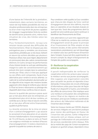 20   L’INSERTION DES JEUNES SUR LE MARCHÉ DU TRAVAIL
d’une baisse de l’intensité de la prestation,
notamment, dans certains territoires, en
raison de trop faibles possibilités de mise en
situation professionnelle dans les entreprises
ou d’un vivier trop étroit de jeunes capables
de s’engager. L’augmentation forte du nombre
de bénéficiaires présente ainsi, même hors
situation de crise, des limites selon les
territoires.
Plus fondamentalement, lorsqu’une
mission locale connaît des difficultés de
fonctionnement, l’État ne dispose pas des
prérogatives pour y remédier, ces structures
associatives, présidées par un élu local, mettant
en œuvre les actions décidées par plusieurs
financeurs (État,mais aussi région,département
et communes) dans des cadres conventionnels
distincts. En outre, lorsque les performances
d’une mission locale ne sont pas satisfaisantes,
malgré le cadre de conventionnement qui
prévoit d’en tenir compte dans la subvention
versée par l’État, celui-ci n’est pas appliqué
ou ses effets sont compensés, faute d’une
alternative pour rendre le service attendu. Le
cadre de la contractualisation pluriannuelle sur
les objectifs et les moyens des missions locales
gagnerait à être élargi et renforcé, pour donner
à l’État les leviers nécessaires au pilotage des
dispositifs dont il leur confie la mise en œuvre.
Assurer la qualité des parcours passe aussi
par un lien plus étroit avec les entreprises, un
encadrement plus strict de leur contenu, un
contrôle accru de leur mise en œuvre concrète,
et un lien plus affirmé entre financement,
qualité et performance.
La récente annonce de la mise en place
d’un « contrat d’engagement », qui associe
le versement d’une allocation et un volume
horaire hebdomadaire d’accompagnement
de 15 à 20 heures, va dans ce sens, en fixant
une exigence minimale en nombre d’heures
d’accompagnement. Il restera néanmoins à
garantir la qualité du contenu de celui-ci.
Pour améliorer cette qualité, la Cour considère
que chacune des étapes du futur contrat
d’engagement devrait être définie, inscrite
dans un calendrier, et ses résultats évalués en
tant que tels. Seuls des programmes dont la
qualité est ainsi avérée pourraient continuer à
bénéficier des financements de l’État.
Une alternative à un suivi très rapproché par
l’État de la réalité du contenu des contrats
d’engagement serait de poser le principe
d’un financement de Pôle emploi et des
missions locales, et des autres intervenants
(associations, prestataires), qui soit davantage
en relation avec leur performance d’insertion
dans l’emploi. Il pourrait être expérimenté en
tenant compte du degré d’éloignement de
l’emploi des publics accompagnés.
D - Renforcer la coopération
entre les acteurs
Il paraît indispensable de renforcer la
coopération entre les acteurs pour assurer
le meilleur service aux jeunes accompagnés.
Elle suppose une organisation concrète
pour accueillir les jeunes et répondre à leur
demande, l’instauration de circuits d’échange
d’informations utiles pour basculer de façon
fluide d’un dispositif à l’autre, une limitation
des effets de concurrence. Elle implique aussi
une meilleure articulation des compétences
entre l’État et les régions en matière de
formation, ainsi qu’une meilleure coordination
des acteurs de l’éducation nationale et de
l’insertion dans l’emploi.
Selon les travaux menés par l’OCDE, disposer
de services intégrés est une bonne pratique
pour mener des politiques en faveur de
l’insertion des jeunes. Cette intégration
nécessite soit un réseau unique, soit un
partage de l’information et une prestation
de services coordonnée entre réseaux. Près
de la moitié des pays de l’Union européenne
propose un guichet unique, répondant à tous
 