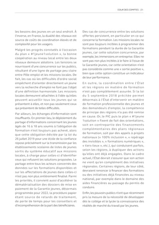 COUR DES COMPTES  21
les besoins des jeunes en un seul endroit. À
l’inverse, en France, la dualité des réseaux est
source de coûts de coordination élevés et de
complexité pour les usagers.
Malgré les progrès constatés à l’occasion
du plan « #1jeune1solution », la bonne
coopération au niveau local entre les deux
réseaux demeure aléatoire. Les tensions se
nourrissent d’une concurrence sur les publics,
résultant d’une ligne de partage peu claire
entre Pôle emploi et les missions locales. De
fait, les cas où les difficultés d’ordre social
empêchent d’orienter directement un jeune
vers la recherche d’emploi ne font pas l’objet
d’une définition harmonisée. Les missions
locales demeurent attachées à l’idée qu’elles
peuvent accueillir tous les jeunes qui se
présentent à elles, et non pas seulement ceux
qui présentent de telles difficultés.
Par ailleurs, les échanges d’information sont
insuffisants. En premier lieu, le déploiement du
partage d’informations concernant les jeunes
âgés de 16 à 18 ans soumis à l’obligation de
formation n’est toujours pas achevé, alors
que cette obligation édictée par la loi du
26 juillet 2019 pour une école de la confiance
repose précisément sur la transmission par les
établissements scolaires de listes de jeunes
sortis du système éducatif aux missions
locales, à charge pour celles-ci d’identifier
ceux qui refusent les solutions proposées. Le
partage entre tous les acteurs concernés des
données sur les formations disponibles et
sur les affectations de jeunes dans celles-ci
n’est pas non plus entièrement finalisé. Parmi
les priorités, il convient aussi d’accélérer la
dématérialisation des dossiers de mise en
paiement de la Garantie jeunes, désormais
programmée pour 2022, la procédure papier
étant source de retards de traitement,
de perte de temps pour les conseillers et
d’incompréhension de la part des bénéficiaires.
Des cas de concurrence entre les solutions
offertes persistent, en particulier en ce qui
concerne la formation. Les missions locales ne
sont pas toujours incitées à programmer des
formations pendant la durée de la Garantie
jeunes, car cette solution concurrence, par
exemple, les immersions en entreprise. Elles ne
sont pas non plus incitées à le faire à l’issue de
la Garantie jeunes, car cette orientation n’est
pas considérée comme une « sortie positive »,
bien que cette option constitue un indicateur
de leur performance.
En outre, la coordination entre l’État
et les régions en matière de formation
n’est pas complètement assurée. Si la loi
du 5 septembre 2018 précitée permet
désormais à l’État d’intervenir en matière
de formation professionnelle des jeunes et
des demandeurs d’emploi, la compétence
de principe des régions n’a pas été remise
en cause. Or, le PIC puis le plan « #1jeune
1solution » fixent de fait des orientations,
soit en contrepartie des financements
complémentaires des plans régionaux
de formation, soit par des appels à projets
nationaux (« 100% inclusion », « repérage
des invisibles », « formations numériques »,
« tiers-lieux », etc.), qui conduisent parfois,
selon les régions, à dupliquer des actions
qu’elles ont déjà engagées. Dans le cadre
actuel, l’État devrait s’assurer que son action
ne vient qu’en complément des initiatives
régionales. Certaines régions, de leur côté,
devraient renoncer à financer des formations
ou des initiatives déjà financées au niveau
national, par exemple dans le domaine des
aides financières au passage du permis de
conduire.
Enfin,les pouvoirs publics n’ont que récemment
pris la mesure de la nécessité de développer
dès le collège et le lycée la connaissance des
réalités de marché du travail par les jeunes.
 