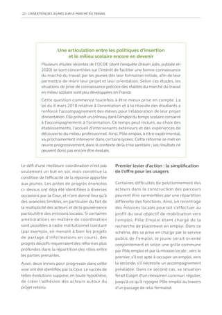 22   L’INSERTION DES JEUNES SUR LE MARCHÉ DU TRAVAIL
Le défi d’une meilleure coordination n’est pas
seulement un but en soi, mais constitue la
condition de l’efficacité de la réponse apportée
aux jeunes. Les pistes de progrès énoncées
ci- dessus ont déjà été identifiées à diverses
occasions par la Cour, et n’ont donné lieu qu’à
des avancées limitées, en particulier du fait de
la multiplicité des acteurs et de la gouvernance
particulière des missions locales. Si certaines
améliorations en matière de coordination
sont possibles à cadre institutionnel constant
(par exemple, en menant à bien les projets
de partage d’informations en cours), des
progrès décisifs requerraient des réformes plus
profondes dans la répartition des rôles entre
les parties prenantes.
Aussi, deux leviers pour progresser dans cette
voie ont été identifiés par la Cour. Le succès de
telles évolutions suppose, en toute hypothèse,
de créer l’adhésion des acteurs autour du
projet retenu.
Premier levier d’action : la simplification
de l’offre pour les usagers
Certaines difficultés de positionnement des
acteurs dans la construction des parcours
peuvent être surmontées par une répartition
différente des fonctions. Ainsi, un recentrage
des missions locales pourrait s’effectuer au
profit du seul objectif de mobilisation vers
l’emploi, Pôle Emploi étant chargé de la
recherche de placement en emploi. Dans ce
schéma, dès sa prise en charge par le service
public de l’emploi, le jeune serait orienté
conjointement et selon une grille commune
par Pôle emploi et par la mission locale ; vers le
premier, s’il est apte à occuper un emploi, vers
la seconde, s’il nécessite un accompagnement
préalable. Dans ce second cas, sa situation
ferait l’objet d’un réexamen commun régulier,
jusqu’à ce qu’il rejoigne Pôle emploi au travers
d’un passage de relai formalisé.
Une articulation entre les politiques d’insertion
et le milieu scolaire encore en devenir
Plusieurs études récentes de l’OCDE (dont l’enquête Dream Jobs, publiée en
2020) se sont concentrées sur l’intérêt de faciliter une bonne connaissance
du marché du travail par les jeunes dès leur formation initiale, afin de leur
permettre de mûrir leur projet et leur orientation. Selon ces études, les
situations de prise de connaissance précoce des réalités du marché du travail
en milieu scolaire sont peu développées en France.
Cette question commence toutefois à être mieux prise en compte. La
loi du 8 mars 2018 relative à l’orientation et à la réussite des étudiants a
renforcé l’accompagnement des élèves pour l’élaboration de leur projet
d’orientation.Elle prévoit un créneau dans l’emploi du temps scolaire consacré
à l’accompagnement à l’orientation. Ce temps peut inclure, au choix des
établissements, l’accueil d’intervenants extérieurs et des expériences de
découverte du milieu professionnel. Ainsi, Pôle emploi, à titre expérimental,
va prochainement intervenir dans certains lycées. Cette réforme se met en
œuvre progressivement,dans le contexte de la crise sanitaire ; ses résultats ne
peuvent donc pas encore être évalués.
 