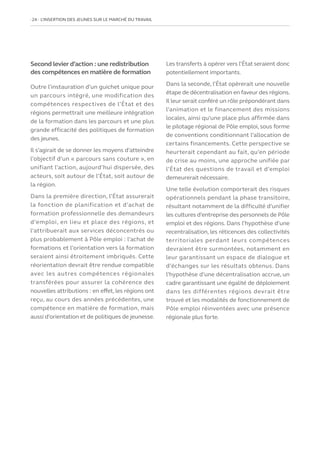 24   L’INSERTION DES JEUNES SUR LE MARCHÉ DU TRAVAIL
Second levier d’action : une redistribution
des compétences en matière de formation
Outre l’instauration d’un guichet unique pour
un parcours intégré, une modification des
compétences respectives de l’État et des
régions permettrait une meilleure intégration
de la formation dans les parcours et une plus
grande efficacité des politiques de formation
des jeunes.
Il s’agirait de se donner les moyens d’atteindre
l’objectif d’un « parcours sans couture », en
unifiant l’action, aujourd’hui dispersée, des
acteurs, soit autour de l’État, soit autour de
la région.
Dans la première direction, l’État assurerait
la fonction de planification et d’achat de
formation professionnelle des demandeurs
d’emploi, en lieu et place des régions, et
l’attribuerait aux services déconcentrés ou
plus probablement à Pôle emploi : l’achat de
formations et l’orientation vers la formation
seraient ainsi étroitement imbriqués. Cette
réorientation devrait être rendue compatible
avec les autres compétences régionales
transférées pour assurer la cohérence des
nouvelles attributions : en effet, les régions ont
reçu, au cours des années précédentes, une
compétence en matière de formation, mais
aussi d’orientation et de politiques de jeunesse.
Les transferts à opérer vers l’État seraient donc
potentiellement importants.
Dans la seconde, l’État opèrerait une nouvelle
étape de décentralisation en faveur des régions.
Il leur serait conféré un rôle prépondérant dans
l’animation et le financement des missions
locales, ainsi qu’une place plus affirmée dans
le pilotage régional de Pôle emploi, sous forme
de conventions conditionnant l’allocation de
certains financements. Cette perspective se
heurterait cependant au fait, qu’en période
de crise au moins, une approche unifiée par
l’État des questions de travail et d’emploi
demeurerait nécessaire.
Une telle évolution comporterait des risques
opérationnels pendant la phase transitoire,
résultant notamment de la difficulté d’unifier
les cultures d’entreprise des personnels de Pôle
emploi et des régions. Dans l’hypothèse d’une
recentralisation, les réticences des collectivités
territoriales perdant leurs compétences
devraient être surmontées, notamment en
leur garantissant un espace de dialogue et
d’échanges sur les résultats obtenus. Dans
l’hypothèse d’une décentralisation accrue, un
cadre garantissant une égalité de déploiement
dans les différentes régions devrait être
trouvé et les modalités de fonctionnement de
Pôle emploi réinventées avec une présence
régionale plus forte.
 
