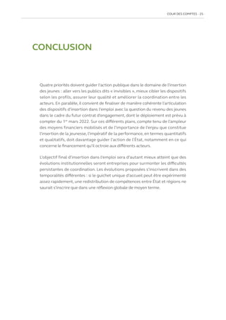 COUR DES COMPTES  25
CONCLUSION
Quatre priorités doivent guider l’action publique dans le domaine de l’insertion
des jeunes : aller vers les publics dits « invisibles », mieux cibler les dispositifs
selon les profils, assurer leur qualité et améliorer la coordination entre les
acteurs. En parallèle, il convient de finaliser de manière cohérente l’articulation
des dispositifs d’insertion dans l’emploi avec la question du revenu des jeunes
dans le cadre du futur contrat d’engagement, dont le déploiement est prévu à
compter du 1er
mars 2022. Sur ces différents plans, compte tenu de l’ampleur
des moyens financiers mobilisés et de l’importance de l’enjeu que constitue
l’insertion de la jeunesse, l’impératif de la performance, en termes quantitatifs
et qualitatifs, doit davantage guider l’action de l’État, notamment en ce qui
concerne le financement qu’il octroie aux différents acteurs.
L’objectif final d’insertion dans l’emploi sera d’autant mieux atteint que des
évolutions institutionnelles seront entreprises pour surmonter les difficultés
persistantes de coordination. Les évolutions proposées s’inscrivent dans des
temporalités différentes : si le guichet unique d’accueil peut être expérimenté
assez rapidement, une redistribution de compétences entre État et régions ne
saurait s’inscrire que dans une réflexion globale de moyen terme.
 