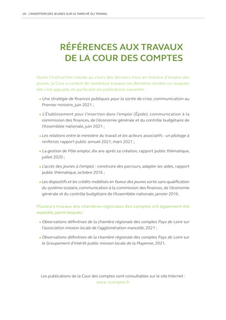 26   L’INSERTION DES JEUNES SUR LE MARCHÉ DU TRAVAIL
RÉFÉRENCES AUX TRAVAUX
DE LA COUR DES COMPTES
Outre l’instruction menée au cours des derniers mois en matière d’emploi des
jeunes, la Cour a conduit de nombreux travaux ces dernières années sur lesquels
elle s’est appuyée, en particulier les publications suivantes :
l Une stratégie de finances publiques pour la sortie de crise, communication au
Premier ministre, juin 2021 ;
l L’Établissement pour l’insertion dans l’emploi (Épide), communication à la
commission des finances, de l’économie générale et du contrôle budgétaire de
l’Assemblée nationale, juin 2021 ;
l Les relations entre le ministère du travail et les acteurs associatifs : un pilotage à
renforcer, rapport public annuel 2021, mars 2021 ;
l La gestion de Pôle emploi, dix ans après sa création, rapport public thématique,
juillet 2020 ;
l L’accès des jeunes à l’emploi : construire des parcours, adapter les aides, rapport
public thématique, octobre 2016 ;
l Les dispositifs et les crédits mobilisés en faveur des jeunes sortis sans qualification
du système scolaire,communication à la commission des finances,de l’économie
générale et du contrôle budgétaire de l’Assemblée nationale, janvier 2016.
Plusieurs travaux des chambres régionales des comptes ont également été
exploités, parmi lesquels :
l Observations définitives de la chambre régionale des comptes Pays de Loire sur
l’association mission locale de l’agglomération mancelle, 2021 ;
l Observations définitives de la chambre régionale des comptes Pays de Loire sur
le Groupement d’intérêt public mission locale de la Mayenne, 2021.
Les publications de la Cour des comptes sont consultables sur le site Internet :
www. ccomptes.fr
 