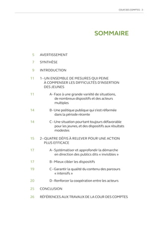 COUR DES COMPTES  3
SOMMAIRE
	5 	 AVERTISSEMENT
	7 	 SYNTHÈSE
	9	INTRODUCTION
11	
1 - UN ENSEMBLE DE MESURES QUI PEINE
À COMPENSER LES DIFFICULTÉS D’INSERTION
DES JEUNES
11		 A-Face à une grande variété de situations,
de nombreux dispositifs et des acteurs
multiples
14		 B-Une politique publique qui s’est réformée
dans la période récente
14		 C - Une situation pourtant toujours défavorable
pour les jeunes,et des dispositifs aux résultats
modestes
15	
2 - QUATRE DÉFIS À RELEVER POUR UNE ACTION
PLUS EFFICACE
17		
A - Systématiser et approfondir la démarche
en direction des publics dits « invisibles »
17		 B - Mieux cibler les dispositifs
19		
C - Garantir la qualité du contenu des parcours
« intensifs »
20		
D - Renforcer la coopération entre les acteurs
25	CONCLUSION
26	 RÉFÉRENCES AUX TRAVAUX DE LA COUR DES COMPTES
 