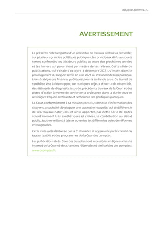 COUR DES COMPTES  5
La présente note fait partie d’un ensemble de travaux destinés à présenter,
sur plusieurs grandes politiques publiques, les principaux défis auxquels
seront confrontés les décideurs publics au cours des prochaines années
et les leviers qui pourraient permettre de les relever. Cette série de
publications, qui s’étale d’octobre à décembre 2021, s’inscrit dans le
prolongement du rapport remis en juin 2021 au Président de la République,
Une stratégie des finances publiques pour la sortie de crise. Ce travail de
synthèse vise à développer, sur quelques enjeux structurels essentiels,
des éléments de diagnostic issus de précédents travaux de la Cour et des
pistes d’action à même de conforter la croissance dans la durée tout en
renforçant l’équité, l’efficacité et l’efficience des politiques publiques.
La Cour, conformément à sa mission constitutionnelle d’information des
citoyens, a souhaité développer une approche nouvelle, qui se différencie
de ses travaux habituels, et ainsi apporter, par cette série de notes
volontairement très synthétiques et ciblées, sa contribution au débat
public, tout en veillant à laisser ouvertes les différentes voies de réformes
envisageables.
Cette note a été délibérée par la 5e
chambre et approuvée par le comité du
rapport public et des programmes de la Cour des comptes.
Les publications de la Cour des comptes sont accessibles en ligne sur le site
internet de la Cour et des chambres régionales et territoriales des comptes :
www.ccomptes.fr.
AVERTISSEMENT
 