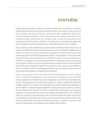 COUR DES COMPTES  7
SYNTHÈSE
Malgré des dispositifs nombreux, résultat de réformes successives, l’insertion
professionnelle des jeunes demeure difficile dans notre pays, et leur parcours
vers l’emploi incertain et heurté. L’accent mis dans la période récente sur
un accompagnement plus intensif des jeunes demandeurs d’emploi et sur
l’apprentissage, plutôt que sur l’emploi aidé, n’a pas encore permis une
amélioration décisive de leur situation. En particulier, les résultats des dispositifs
d’accompagnement vers l’emploi qui leur sont destinés demeurent modestes.
Pour améliorer cette performance, quatre enjeux ont été identifiés par la Cour. Il
s’agit tout d’abord de mieux orienter les jeunes vers les dispositifs adaptés à leurs
besoins. Il convient ensuite de garantir la qualité et l’intensité de chacune des
phases des parcours d’accompagnement qui leur sont proposés, et donc de veiller
à la performance des acteurs qui les mettent en œuvre. Il est aussi nécessaire
d’étendre la capacité du service public de l’emploi à s’adresser à tous les jeunes qui
en ont besoin, même à ceux qui ne viennent pas spontanément se faire connaître
de lui. Enfin, pour atteindre l’objectif d’un parcours « sans couture », les différents
acteurs impliqués dans l’accompagnement d’un jeune jusqu’à l’emploi doivent
encore faire des progrès en matière de coordination.
Face à ce constat, et dans le contexte de l’annonce de la mise en œuvre
d’un « contrat d’engagement », qui consacre l’orientation vers une offre
d’accompagnement intensif du jeune,accompagnée du versement d’une indemnité,
la Cour développe plusieurs pistes de progrès. Un meilleur ciblage des dispositifs
implique d’évaluer la situation de chaque jeune de manière objective et partagée,et
de bien définir la cible de chaque dispositif,en réservant les plus coûteux aux jeunes
les plus éloignés de l’emploi. Garantir la qualité de l’accompagnement proposé
suppose un resserrement du cahier des charges des dispositifs et une meilleure
prise en compte de la performance dans les financements accordés. Enfin, pour
une meilleure coordination des acteurs, la Cour identifie deux leviers d’action, qui
peuvent commander des réformes institutionnelles : simplifier le parcours des
jeunes et redistribuer les compétences en matière de formation.
 