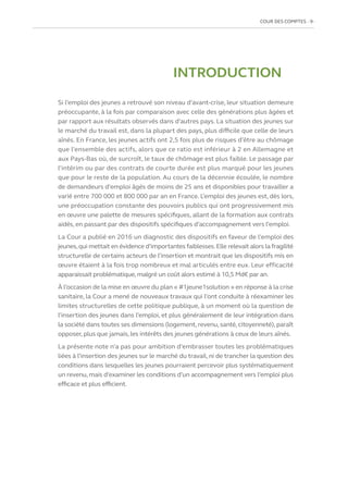 COUR DES COMPTES  9
INTRODUCTION
Si l’emploi des jeunes a retrouvé son niveau d’avant-crise, leur situation demeure
préoccupante, à la fois par comparaison avec celle des générations plus âgées et
par rapport aux résultats observés dans d’autres pays. La situation des jeunes sur
le marché du travail est, dans la plupart des pays, plus difficile que celle de leurs
aînés. En France, les jeunes actifs ont 2,5 fois plus de risques d’être au chômage
que l’ensemble des actifs, alors que ce ratio est inférieur à 2 en Allemagne et
aux Pays-Bas où, de surcroît, le taux de chômage est plus faible. Le passage par
l’intérim ou par des contrats de courte durée est plus marqué pour les jeunes
que pour le reste de la population. Au cours de la décennie écoulée, le nombre
de demandeurs d’emploi âgés de moins de 25 ans et disponibles pour travailler a
varié entre 700 000 et 800 000 par an en France. L’emploi des jeunes est, dès lors,
une préoccupation constante des pouvoirs publics qui ont progressivement mis
en œuvre une palette de mesures spécifiques, allant de la formation aux contrats
aidés, en passant par des dispositifs spécifiques d’accompagnement vers l’emploi.
La Cour a publié en 2016 un diagnostic des dispositifs en faveur de l’emploi des
jeunes,qui mettait en évidence d’importantes faiblesses.Elle relevait alors la fragilité
structurelle de certains acteurs de l’insertion et montrait que les dispositifs mis en
œuvre étaient à la fois trop nombreux et mal articulés entre eux. Leur efficacité
apparaissait problématique,malgré un coût alors estimé à 10,5 Md€ par an.
À l’occasion de la mise en œuvre du plan « #1jeune1solution » en réponse à la crise
sanitaire, la Cour a mené de nouveaux travaux qui l’ont conduite à réexaminer les
limites structurelles de cette politique publique, à un moment où la question de
l’insertion des jeunes dans l’emploi, et plus généralement de leur intégration dans
la société dans toutes ses dimensions (logement, revenu, santé, citoyenneté), paraît
opposer, plus que jamais, les intérêts des jeunes générations à ceux de leurs aînés.
La présente note n’a pas pour ambition d’embrasser toutes les problématiques
liées à l’insertion des jeunes sur le marché du travail, ni de trancher la question des
conditions dans lesquelles les jeunes pourraient percevoir plus systématiquement
un revenu,mais d’examiner les conditions d’un accompagnement vers l’emploi plus
efficace et plus efficient.
 