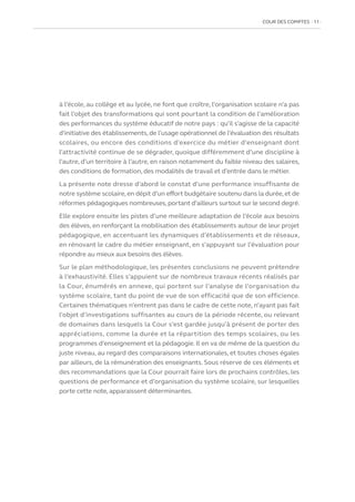 COUR DES COMPTES  11
à l’école, au collège et au lycée, ne font que croître, l’organisation scolaire n’a pas
fait l’objet des transformations qui sont pourtant la condition de l’amélioration
des performances du système éducatif de notre pays : qu’il s’agisse de la capacité
d’initiative des établissements, de l’usage opérationnel de l’évaluation des résultats
scolaires, ou encore des conditions d’exercice du métier d’enseignant dont
l’attractivité continue de se dégrader, quoique différemment d’une discipline à
l’autre, d’un territoire à l’autre, en raison notamment du faible niveau des salaires,
des conditions de formation, des modalités de travail et d’entrée dans le métier.
La présente note dresse d’abord le constat d’une performance insuffisante de
notre système scolaire, en dépit d’un effort budgétaire soutenu dans la durée, et de
réformes pédagogiques nombreuses,portant d’ailleurs surtout sur le second degré.
Elle explore ensuite les pistes d’une meilleure adaptation de l’école aux besoins
des élèves, en renforçant la mobilisation des établissements autour de leur projet
pédagogique, en accentuant les dynamiques d’établissements et de réseaux,
en rénovant le cadre du métier enseignant, en s’appuyant sur l’évaluation pour
répondre au mieux aux besoins des élèves.
Sur le plan méthodologique, les présentes conclusions ne peuvent prétendre
à l’exhaustivité. Elles s’appuient sur de nombreux travaux récents réalisés par
la Cour, énumérés en annexe, qui portent sur l’analyse de l’organisation du
système scolaire, tant du point de vue de son efficacité que de son efficience.
Certaines thématiques n’entrent pas dans le cadre de cette note, n’ayant pas fait
l’objet d’investigations suffisantes au cours de la période récente, ou relevant
de domaines dans lesquels la Cour s’est gardée jusqu’à présent de porter des
appréciations, comme la durée et la répartition des temps scolaires, ou les
programmes d’enseignement et la pédagogie. Il en va de même de la question du
juste niveau, au regard des comparaisons internationales, et toutes choses égales
par ailleurs, de la rémunération des enseignants. Sous réserve de ces éléments et
des recommandations que la Cour pourrait faire lors de prochains contrôles, les
questions de performance et d’organisation du système scolaire, sur lesquelles
porte cette note, apparaissent déterminantes.
 