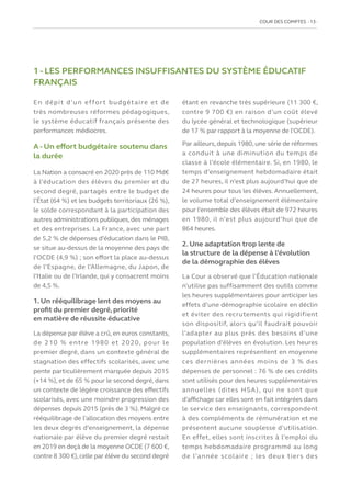 COUR DES COMPTES  13
1 - LES PERFORMANCES INSUFFISANTES DU SYSTÈME ÉDUCATIF
FRANÇAIS
En dépit d’un effort budgétaire et de
très nombreuses réformes pédagogiques,
le système éducatif français présente des
performances médiocres.
A - Un effort budgétaire soutenu dans
la durée
La Nation a consacré en 2020 près de 110 Md€
à l’éducation des élèves du premier et du
second degré, partagés entre le budget de
l’État (64 %) et les budgets territoriaux (26 %),
le solde correspondant à la participation des
autres administrations publiques, des ménages
et des entreprises. La France, avec une part
de 5,2 % de dépenses d’éducation dans le PIB,
se situe au-dessus de la moyenne des pays de
l’OCDE (4,9 %) ; son effort la place au-dessus
de l’Espagne, de l’Allemagne, du Japon, de
l’Italie ou de l’Irlande, qui y consacrent moins
de 4,5 %.
1. Un rééquilibrage lent des moyens au
profit du premier degré, priorité
en matière de réussite éducative
La dépense par élève a crû, en euros constants,
de 210 % entre 1980 et 2020, pour le
premier degré, dans un contexte général de
stagnation des effectifs scolarisés, avec une
pente particulièrement marquée depuis 2015
(+14 %), et de 65 % pour le second degré, dans
un contexte de légère croissance des effectifs
scolarisés, avec une moindre progression des
dépenses depuis 2015 (près de 3 %). Malgré ce
rééquilibrage de l’allocation des moyens entre
les deux degrés d’enseignement, la dépense
nationale par élève du premier degré restait
en 2019 en deçà de la moyenne OCDE (7 600 €,
contre 8 300 €),celle par élève du second degré
étant en revanche très supérieure (11 300 €,
contre 9 700 €) en raison d’un coût élevé
du lycée général et technologique (supérieur
de 17 % par rapport à la moyenne de l’OCDE).
Par ailleurs, depuis 1980, une série de réformes
a conduit à une diminution du temps de
classe à l’école élémentaire. Si, en 1980, le
temps d’enseignement hebdomadaire était
de 27 heures, il n’est plus aujourd’hui que de
24 heures pour tous les élèves. Annuellement,
le volume total d’enseignement élémentaire
pour l’ensemble des élèves était de 972 heures
en 1980, il n’est plus aujourd’hui que de
864 heures.
2. Une adaptation trop lente de
la structure de la dépense à l’évolution
de la démographie des élèves
La Cour a observé que l’Éducation nationale
n’utilise pas suffisamment des outils comme
les heures supplémentaires pour anticiper les
effets d’une démographie scolaire en déclin
et éviter des recrutements qui rigidifient
son dispositif, alors qu’il faudrait pouvoir
l’adapter au plus près des besoins d’une
population d’élèves en évolution. Les heures
supplémentaires représentent en moyenne
ces dernières années moins de 3 % des
dépenses de personnel : 76 % de ces crédits
sont utilisés pour des heures supplémentaires
annuelles (dites HSA), qui ne sont que
d’affichage car elles sont en fait intégrées dans
le service des enseignants, correspondent
à des compléments de rémunération et ne
présentent aucune souplesse d’utilisation.
En effet, elles sont inscrites à l’emploi du
temps hebdomadaire programmé au long
de l’année scolaire ; les deux tiers des
 