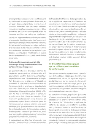 14   UNE ÉCOLE PLUS EFFICACEMENT ORGANISÉE AU SERVICE DES ÉLÈVES
enseignants du secondaire en effectuent
au moins une en complément de service, et
un quart des enseignants au moins deux. A
contrario, seulement 20 % des crédits afférents
rémunèrent des heures supplémentaires dites
effectives (HSE), c’est-à-dire ponctuelles, en
moyenne une heure par mois et par enseignant.
Les heures supplémentaires ont leur place dans
une panoplie d’outils structurels d’ajustement
des moyens enseignants sur l’année scolaire ;
il s’agit aussi d’en préserver un volant suffisant
à la main des chefs d’établissement, comme
instruments de souplesse et de réponse à des
besoins spécifiques de l’établissement public
local d’enseignement (EPLE) pour mener à bien
ses projets.
3. Une performance désormais liée
davantage à l’organisation éducative
qu’à un niveau de dépense
La question est posée d’un seuil optimal de
dépenses à consacrer au système éducatif
pour obtenir un effet de levier significatif sur
sa performance. L’OCDE observe que le simple
fait d’augmenter la dépense d’éducation
n’entraîne ni une amélioration qualitative de
l’enseignement, ni une hausse des résultats
scolaires. Dans les pays dont les dépenses
d’éducation dépassent le seuil de 50 000 USD,
soit 43 300 €, par élève, pour le parcours
scolaire entre 6 et 15 ans, les enquêtes PISA
montrent que la relation entre dépenses et
performance perd de son intensité : pour de
nombreux pays, le score en sciences sera quasi
identique quel que soit le niveau des dépenses.
Ce sont alors la qualité de l’organisation scolaire
et sa capacité à s’adapter qui sont en jeu, ainsi
que les modèles pédagogiques d’instruction
(programmes, méthodes, examens).
Il n’appartient pas à la Cour d’apprécier ces
derniers ; en revanche, il lui revient d’examiner
l’efficacité et l’efficience de l’organisation du
service public de l’éducation, et notamment les
conditions de recrutement et d’organisation
du travail des communautés enseignantes
et éducatives qui en constitue le cœur. Or, un
constat n’est jamais démenti, celui du caractère
rigide, uniforme et intangible des règles qui
régissent cette organisation, qu’il s’agisse de
la place des écoles et établissements dans
l’administration de l’Éducation nationale ou
du cadre d’exercice du métier enseignant,
ou encore de l’importance et de l’emploi des
évaluations pour piloter le système éducatif.
En outre, la sélectivité des recrutements,
notamment dans les matières scientifiques,
est de plus en plus faible, au point d’être
problématique.
B - Des réformes pédagogiques
qui ne suffisent pas à améliorer
la performance
Les gouvernements successifs ont répondu
aux difficultés de l’école par des réformes
inter venues selon un r ythme rapide,
portant surtout sur les cursus des élèves, en
particulier dans le second degré, plutôt que
sur l’organisation et le fonctionnement du
système scolaire, pourtant déterminants pour
accompagner le parcours des élèves.
Se sont ainsi succédé, depuis une quinzaine
d’années,une réforme de la voie professionnelle
(baccalauréat professionnel en trois ans),
la réforme de l’éducation prioritaire, la
réforme du collège, une réforme avortée
des rythmes scolaires, la transformation de
la voie professionnelle, le dédoublement des
classes d’école dans l’éducation prioritaire, la
réforme du lycée et du baccalauréat général et
technologique, et l’introduction de l’obligation
scolaire dès trois ans.La communauté éducative
peine,malgré l’intérêt qu’elles peuvent présenter,
 