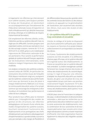 COUR DES COMPTES  15
à s’approprier ces réformes qui interviennent
à un rythme soutenu, sans toujours prendre
le temps de l’évaluation, et nécessitent
un accompagnement par l’encadrement de
l’Éducation nationale (corps d’inspection et
chefs d’établissement) qui absorbe beaucoup
de temps, d’énergie, et en définitive de moyens
(notamment de formation).
Cet empilement de réformes atteste, certes,
l’attention portée au système éducatif, mais ne
règle pas les difficultés. Certains progrès sont
cependant avérés, comme par exemple le recul
du décrochage scolaire, ramené de 13 % en
2010 à 8 % en 2020, grâce à une mobilisation
vigoureuse de l’Éducation nationale et de
ses partenaires. Pour autant, la performance
globale du système éducatif français, appréciée
par les évaluations internationales, reste
médiocre malgré l’importance des moyens
mobilisés.
Les analyses comparées des systèmes scolaires,
comme celles de l’OCDE, en particulier les
conclusions récurrentes issues de l’enquête
PISA depuis maintenant vingt ans, soulignent
que les systèmes scolaires les plus performants
sont ceux qui donnent le plus de place à
chaque établissement, fédérant à ce niveau
la communauté éducative autour d’un projet
commun qui encourage les enseignants à être
novateurs et à améliorer leur performance et
celles de leurs collègues.
Pour produire leurs effets, pour le moment
obérés par l’intangibilité des modes de
gestion et des structures, les réformes
pédagogiques ont besoin d’une refonte des
modes d’organisation du système scolaire,
touchant notamment l’autonomie des
établissements et les prérogatives des chefs
d’établissement, permettant le développement
d’expérimentations à grande échelle,ouvrant la
voie, par exemple, à des marges de flexibilité et
de différenciation beaucoup plus grandes selon
les contextes locaux des bassins ou des réseaux
scolaires, et appuyée sur la généralisation
de l’évaluation, non seulement des résultats
des élèves, mais aussi des écoles et des
établissements.
C - Un système éducatif à la gestion
trop centralisée et encadrée
L’école, le collège et le lycée ne disposent
pas d’une autonomie suffisante pour allouer
les moyens en fonction d’un projet élaboré
collectivement et correspondant aux besoins
des élèves.
En France, l’autonomie des établissements
scolaires est très encadrée. À la différence
d’autres pays d’Europe, où le système éducatif
est organisé autour des établissements, la
France se caractérise par un système éducatif
très centralisé : la chaîne managériale contrôle
fortement les marges d’action des écoles et
même des établissements du second degré.
Lorsqu’il s’agit d’impulser une réforme,
d’adapter les dispositifs éducatifs aux réalités
locales, de gérer une situation de crise, les
responsables locaux sont dans une position
relativement fragile. Seulement 10 % des
décisions prises en matière éducative le sont au
niveau des établissements, dont à peine 2 % en
« autonomie totale ».
L’OCDE place ainsi la France dans la catégorie
des pays « à décentralisation et déconcentration
minimales », alors que les recherches sur la
performance éducative mettent en avant, non
la seule autonomie des établissements, mais
la combinaison de leur autonomie et de leur
responsabilisation (qui renvoie ainsi à leur
degré d’évaluation) comme un levier important
d’efficacité. Une telle organisation favorise
également la réduction des inégalités sociales
et scolaires.
 