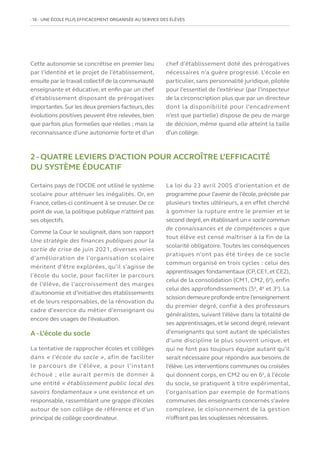 16   UNE ÉCOLE PLUS EFFICACEMENT ORGANISÉE AU SERVICE DES ÉLÈVES
Cette autonomie se concrétise en premier lieu
par l’identité et le projet de l’établissement,
ensuite par le travail collectif de la communauté
enseignante et éducative, et enfin par un chef
d’établissement disposant de prérogatives
importantes.Sur les deux premiers facteurs,des
évolutions positives peuvent être relevées, bien
que parfois plus formelles que réelles ; mais la
reconnaissance d’une autonomie forte et d’un
chef d’établissement doté des prérogatives
nécessaires n’a guère progressé. L’école en
particulier, sans personnalité juridique, pilotée
pour l’essentiel de l’extérieur (par l’inspecteur
de la circonscription plus que par un directeur
dont la disponibilité pour l’encadrement
n’est que partielle) dispose de peu de marge
de décision, même quand elle atteint la taille
d’un collège.
2 - QUATRE LEVIERS D’ACTION POUR ACCROÎTRE L’EFFICACITÉ
DU SYSTÈME ÉDUCATIF
Certains pays de l’OCDE ont utilisé le système
scolaire pour atténuer les inégalités. Or, en
France, celles-ci continuent à se creuser. De ce
point de vue, la politique publique n’atteint pas
ses objectifs.
Comme la Cour le soulignait, dans son rapport
Une stratégie des finances publiques pour la
sortie de crise de juin 2021, diverses voies
d’amélioration de l’organisation scolaire
méritent d’être explorées, qu’il s’agisse de
l’école du socle, pour faciliter le parcours
de l’élève, de l’accroissement des marges
d’autonomie et d’initiative des établissements
et de leurs responsables, de la rénovation du
cadre d’exercice du métier d’enseignant ou
encore des usages de l’évaluation.
A - L’école du socle
La tentative de rapprocher écoles et collèges
dans « l’école du socle », afin de faciliter
le parcours de l’élève, a pour l’instant
échoué ; elle aurait permis de donner à
une entité « établissement public local des
savoirs fondamentaux » une existence et un
responsable, rassemblant une grappe d’écoles
autour de son collège de référence et d’un
principal de collège coordinateur.
La loi du 23 avril 2005 d’orientation et de
programme pour l’avenir de l’école, précisée par
plusieurs textes ultérieurs, a en effet cherché
à gommer la rupture entre le premier et le
second degré,en établissant un « socle commun
de connaissances et de compétences » que
tout élève est censé maîtriser à la fin de la
scolarité obligatoire. Toutes les conséquences
pratiques n’ont pas été tirées de ce socle
commun organisé en trois cycles : celui des
apprentissages fondamentaux (CP,CE1,et CE2),
celui de la consolidation (CM1, CM2, 6e
), enfin
celui des approfondissements (5e
, 4e
et 3e
). La
scission demeure profonde entre l’enseignement
du premier degré, confié à des professeurs
généralistes, suivant l’élève dans la totalité de
ses apprentissages, et le second degré, relevant
d’enseignants qui sont autant de spécialistes
d’une discipline le plus souvent unique, et
qui ne font pas toujours équipe autant qu’il
serait nécessaire pour répondre aux besoins de
l’élève. Les interventions communes ou croisées
qui donnent corps, en CM2 ou en 6e
, à l’école
du socle, se pratiquent à titre expérimental,
l’organisation par exemple de formations
communes des enseignants concernés s’avère
complexe, le cloisonnement de la gestion
n’offrant pas les souplesses nécessaires.
 