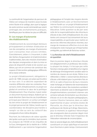 COUR DES COMPTES  17
La continuité de l’organisation du parcours de
l’élève est rompue de manière assez brutale
entre l’école et le collège, alors que la logique
du socle commun aurait commandé que soient
aménagés des enchaînements pratiques,
bénéfiques pour les élèves les plus en difficulté.
B - Les marges d’autonomie
des établissements
L’établissement du second degré demeure
principalement un échelon d’exécution et
non de conception, ses marges d’autonomie
sont croissantes mais encore limitées.
Concrètement, celles-ci s’incarnent, à côté
des tâches d’organisation et d’administration
traditionnelles, dans des missions d’animation
des équipes enseignantes et dans la mise en
place de dispositifs d’aide et de soutien aux
élèves, qui ont en commun de constituer des
espaces d’intervention pédagogique différents
de la classe ordinaire.
Le projet d’établissement, obligatoire à
partir de 1989, occupe une place particulière
en leur sein. Il se décline cependant de
manière différente selon les contextes. Pour
certains chefs d’établissement, le projet est
global et constitue le cœur de la politique
d’établissement. Pour d’autres, il peut rester
un document bureaucratique, élaboré par la
seule direction. Dans tous les cas, le professeur
principal peut devenir un acteur privilégié
du lien entre le projet de l’établissement et
le projet personnel de l’élève, tandis que le
coordonnateur de discipline peut tendre à
remplir ce rôle au sein du collectif des
enseignants d’une même discipline.
Pourtant, les indicateurs de valeur ajoutée
des lycées suivis par le ministère, tout comme
les analyses de l’OCDE et les enquêtes de
la Cour, témoignent de la réalité de « l’effet
établissement », qui concerne l’organisation
pédagogique et l’emploi des moyens donnés
à l’établissement, avec un fonctionnement
interne fondé sur un projet d’établissement
qui fédère la communauté enseignante et
éducative. Cette question va de pair avec
celle de la responsabilisation des directeurs
d’école et des chefs d’établissement. Or, si les
textes ont consacré l’accroissement de leurs
responsabilités, en particulier pour mettre en
œuvre les réformes éducatives récentes, leur
marge de manœuvre effective vis-à-vis des
enseignants reste marquée par d’importantes
ambiguïtés, qui obèrent de facto leur action.
1. La fonction de chef d’établissement
en question
Dans le premier degré, le directeur d’école
est obligatoirement un professeur des écoles.
La plupart du temps, il n’occupe pas cette
fonction à temps plein et bénéficie d’un régime
de décharge d’enseignement variable selon le
nombre de classes de son école. Même si un
référentiel « métier » concernant les directeurs
d’école a été élaboré pour la première fois en
2014, le cadre d’exercice de leurs missions
reste inchangé, en l’absence de reconnaissance
d’un véritable statut. Des évolutions semblent
néanmoins se dessiner avec le développement
d’expérimentations consistant à donner une
certaine latitude d’orientation aux directeurs
d’école vis-à-vis des équipes pédagogiques,
comme l’illustre l’annonce, dans un cadre
expérimental et pour certaines écoles de
Marseille, du choix par le directeur des
professeurs de l’école qu’il dirige. Néanmoins,
pour le moment, le supérieur hiérarchique
des enseignants dans le premier degré n’est
pas le directeur d’école mais l’inspecteur de
l’éducation nationale de circonscription.
Dans le second degré, les chefs d’établissement
constituent un corps spécifique et exercent
leurs fonctions à plein temps. Contrairement
 