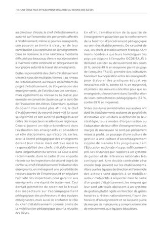 18   UNE ÉCOLE PLUS EFFICACEMENT ORGANISÉE AU SERVICE DES ÉLÈVES
au directeur d’école, le chef d’établissement a
autorité sur l’ensemble des personnels affectés
à l’établissement,même si,pour les enseignants,
son pouvoir se limite à s’assurer de leur
contribution à la continuité de l’enseignement.
Dans ce domaine, la crise sanitaire a montré la
difficulté que beaucoup d’entre eux éprouvaient
à maintenir cette continuité en réorganisant de
leur propre autorité le travail des enseignants.
Cette responsabilité des chefs d’établissement
s’exerce sous de multiples formes : au niveau
de l’établissement, au travers notamment du
projet d’établissement, de l’organisation des
enseignements, de l’attribution des services ;
mais également au niveau de la classe, par
exemple en conseil de classe ou par le contrôle
de l’évaluation des élèves. Cependant, quoique
disposant d’un statut plus affirmé, le chef
d’établissement du second degré voit lui aussi
sa légitimité et son autorité partagées avec
celles des inspecteurs académiques régionaux.
Ceux-ci jouent un rôle prépondérant dans
l’évaluation des enseignants et possèdent
un rôle disciplinaire, qui s’accorde, certes,
avec la liberté pédagogique des enseignants
devant leur classe mais entrave aussi la
responsabilité des chefs d’établissement
dans l’organisation du service. La Cour a ainsi
recommandé, dans le cadre d’une enquête
récente sur les inspections du second degré, de
confier au chef d’établissement l’évaluation des
enseignants, en ménageant une possibilité de
recours auprès de l’inspecteur, et en régulant
l’activité des inspecteurs pour garantir aux
enseignants une équité de traitement. Ceci
devrait permettre de recentrer le travail
des inspecteurs sur l’accompagnement
pédagogique des professeurs et des équipes
enseignantes, mais aussi de conforter le rôle
du chef d’établissement comme pilote de
la mobilisation pédagogique pour la réussite
des élèves.
En effet, l’amélioration de la qualité de
l’enseignement passe bien par le renforcement
de la fonction d’encadrement pédagogique
au sein des établissements. De ce point de
vue, les chefs d’établissement français sont
moins nombreux que leurs homologues des
pays participant à l’enquête OCDE-TALIS à
déclarer assister au déroulement des cours
(8 %, contre 49 % en moyenne parmi les pays
de l’enquête TALIS), prendre des initiatives
favorisant la coopération entre les enseignants
pour élaborer des pratiques éducatives
innovantes (60 %, contre 64 % en moyenne),
et prendre des mesures concrètes pour que les
enseignants s’investissent dans l’amélioration
de leurs compétences pédagogiques (52 %,
contre 69 % en moyenne).
Si des circulaires ministérielles successives ont
doté les établissements scolaires de possibilités
d’initiative accrues dans la définition de leur
stratégie, leurs modes d’organisation ou
l’adaptation de leur offre d’enseignement, ces
marges de manœuvre ne sont pas pleinement
mises à profit. Le passage d’une culture de
gestion à une culture d’accompagnement
s’opère de manière très progressive, tant
l’Éducation nationale n’a pas suffisamment
pris ses distances par rapport à un système
de gestion et de références nationales très
contraignant. Une double contrainte pèse
encore trop souvent sur les établissements.
Alors que les équipes de direction et l’ensemble
des acteurs sont appelés à se mobiliser
autour d’objectifs à respecter dans le cadre
d’un projet d’établissement, les moyens qui
leur sont attribués obéissent à un système
de gestion plutôt rigide en fonction de grilles
horaires arrêtées nationalement, fixant des
horaires d’enseignement et ne laissant guère
de marges de manœuvre,y compris en matière
de recrutement, aux équipes éducatives.
 