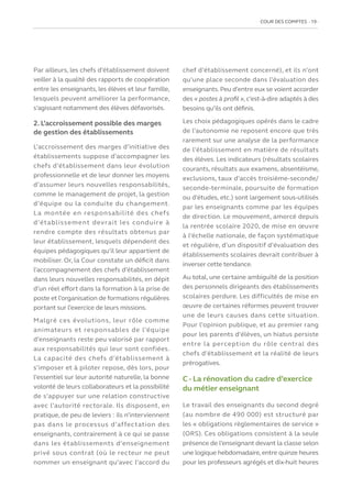 COUR DES COMPTES  19
Par ailleurs, les chefs d’établissement doivent
veiller à la qualité des rapports de coopération
entre les enseignants, les élèves et leur famille,
lesquels peuvent améliorer la performance,
s’agissant notamment des élèves défavorisés.
2. L’accroissement possible des marges
de gestion des établissements
L’accroissement des marges d’initiative des
établissements suppose d’accompagner les
chefs d’établissement dans leur évolution
professionnelle et de leur donner les moyens
d’assumer leurs nouvelles responsabilités,
comme le management de projet, la gestion
d’équipe ou la conduite du changement.
La montée en responsabilité des chefs
d’établissement devrait les conduire à
rendre compte des résultats obtenus par
leur établissement, lesquels dépendent des
équipes pédagogiques qu’il leur appartient de
mobiliser. Or, la Cour constate un déficit dans
l’accompagnement des chefs d’établissement
dans leurs nouvelles responsabilités, en dépit
d’un réel effort dans la formation à la prise de
poste et l’organisation de formations régulières
portant sur l’exercice de leurs missions.
Malgré ces évolutions, leur rôle comme
animateurs et responsables de l’équipe
d’enseignants reste peu valorisé par rapport
aux responsabilités qui leur sont confiées.
La capacité des chefs d’établissement à
s’imposer et à piloter repose, dès lors, pour
l’essentiel sur leur autorité naturelle, la bonne
volonté de leurs collaborateurs et la possibilité
de s’appuyer sur une relation constructive
avec l’autorité rectorale. Ils disposent, en
pratique, de peu de leviers : ils n’interviennent
pas dans le processus d’affectation des
enseignants, contrairement à ce qui se passe
dans les établissements d’enseignement
privé sous contrat (où le recteur ne peut
nommer un enseignant qu’avec l’accord du
chef d’établissement concerné), et ils n’ont
qu’une place seconde dans l’évaluation des
enseignants.Peu d’entre eux se voient accorder
des « postes à profil »,c’est-à-dire adaptés à des
besoins qu’ils ont définis.
Les choix pédagogiques opérés dans le cadre
de l’autonomie ne reposent encore que très
rarement sur une analyse de la performance
de l’établissement en matière de résultats
des élèves. Les indicateurs (résultats scolaires
courants, résultats aux examens, absentéisme,
exclusions, taux d’accès troisième-seconde/
seconde-terminale, poursuite de formation
ou d’études, etc.) sont largement sous-utilisés
par les enseignants comme par les équipes
de direction. Le mouvement, amorcé depuis
la rentrée scolaire 2020, de mise en œuvre
à l’échelle nationale, de façon systématique
et régulière, d’un dispositif d’évaluation des
établissements scolaires devrait contribuer à
inverser cette tendance.
Au total, une certaine ambiguïté de la position
des personnels dirigeants des établissements
scolaires perdure. Les difficultés de mise en
œuvre de certaines réformes peuvent trouver
une de leurs causes dans cette situation.
Pour l’opinion publique, et au premier rang
pour les parents d’élèves, un hiatus persiste
entre la perception du rôle central des
chefs d’établissement et la réalité de leurs
prérogatives.
C - La rénovation du cadre d’exercice
du métier enseignant
Le travail des enseignants du second degré
(au nombre de 490 000) est structuré par
les « obligations règlementaires de service »
(ORS). Ces obligations consistent à la seule
présence de l’enseignant devant la classe selon
une logique hebdomadaire,entre quinze heures
pour les professeurs agrégés et dix-huit heures
 