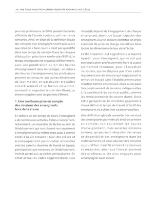 20   UNE ÉCOLE PLUS EFFICACEMENT ORGANISÉE AU SERVICE DES ÉLÈVES
pour les professeurs certifiés pendant la durée
officielle de l’année scolaire, soit trente-six
semaines. Ainsi, en dépit de la définition légale
des missions d’un enseignant,tout travail autre
que celui de « faire cours » n’est pas quantifié
dans son temps de service. Dans les réseaux
d’éducation prioritaire renforcée (REP+), le
temps enseignant est organisé différemment,
avec une pondération de 1,1 des heures
d’enseignement dans les collèges : en dehors
des heures d’enseignement, les professeurs
peuvent se consacrer aux autres dimensions
de leur métier, en particulier travailler
collectivement et se former ensemble,
concevoir et organiser le suivi des élèves, ou
encore coopérer avec les parents d’élèves.
1. Une meilleure prise en compte
des missions des enseignants
hors de la classe
En dehors de son temps de cours, l’enseignant
a de nombreuses activités.Celles-ci concernent,
notamment, un ensemble de tâches au sein de
l’établissement qui contribuent non seulement
à l’enseignement lui-même mais aussi à donner
corps à la vie scolaire : suivi des élèves et
accompagnement personnalisé, rencontres
avec les parents, réunions de travail en équipe,
participation aux instances de l’établissement,
intérêt porté aux activités périscolaires. En
l’état actuel du cadre règlementaire, leur
intensité dépend de l’engagement de chaque
enseignant, alors que la participation des
enseignants à la vie scolaire constitue un enjeu
essentiel de prise en charge des élèves dans
toutes les dimensions de leur vie à l’école.
Cette situation est regrettable à maints
égards : pour l’enseignant, qui ne voit pas
son implication professionnelle hors la classe
pleinement reconnue, pour l’Éducation
nationale, qui ne dispose pas d’un cadre
règlementaire de service qui engloberait le
temps de travail dans l’établissement pour
d’autres tâches éducatives, mais aussi pour
l’accomplissement de missions indispensables
à la continuité du service public, comme
les remplacements de courte durée. Dans
cette perspective, le ministère gagnerait à
mieux définir le temps de travail effectif des
enseignants et à objectiver sa décomposition.
Une définition globale annuelle des services
des enseignants permettrait ainsi de prendre
en compte, non seulement les heures
d’enseignement, mais aussi les missions
annexes, qui peuvent nécessiter des temps
de disponibilité des enseignants dans les
établissements, et ainsi valoriser des missions
aujourd’hui insuffisamment reconnues
et mesurées, ainsi que l’investissement
des professeurs les plus engagés pour
accompagner leurs élèves.
 