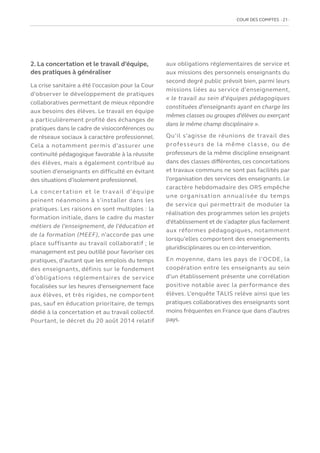 COUR DES COMPTES  21
2. La concertation et le travail d’équipe,
des pratiques à généraliser
La crise sanitaire a été l’occasion pour la Cour
d’observer le développement de pratiques
collaboratives permettant de mieux répondre
aux besoins des élèves. Le travail en équipe
a particulièrement profité des échanges de
pratiques dans le cadre de visioconférences ou
de réseaux sociaux à caractère professionnel.
Cela a notamment permis d’assurer une
continuité pédagogique favorable à la réussite
des élèves, mais a également contribué au
soutien d’enseignants en difficulté en évitant
des situations d’isolement professionnel.
La concertation et le travail d’équipe
peinent néanmoins à s’installer dans les
pratiques. Les raisons en sont multiples : la
formation initiale, dans le cadre du master
métiers de l’enseignement, de l’éducation et
de la formation (MEEF), n’accorde pas une
place suffisante au travail collaboratif ; le
management est peu outillé pour favoriser ces
pratiques, d’autant que les emplois du temps
des enseignants, définis sur le fondement
d’obligations réglementaires de service
focalisées sur les heures d’enseignement face
aux élèves, et très rigides, ne comportent
pas, sauf en éducation prioritaire, de temps
dédié à la concertation et au travail collectif.
Pourtant, le décret du 20 août 2014 relatif
aux obligations réglementaires de service et
aux missions des personnels enseignants du
second degré public prévoit bien, parmi leurs
missions liées au service d’enseignement,
« le travail au sein d’équipes pédagogiques
constituées d’enseignants ayant en charge les
mêmes classes ou groupes d’élèves ou exerçant
dans le même champ disciplinaire ».
Qu’il s’agisse de réunions de travail des
professeurs de la même classe, ou de
professeurs de la même discipline enseignant
dans des classes différentes, ces concertations
et travaux communs ne sont pas facilités par
l’organisation des services des enseignants. Le
caractère hebdomadaire des ORS empêche
une organisation annualisée du temps
de service qui permettrait de moduler la
réalisation des programmes selon les projets
d’établissement et de s’adapter plus facilement
aux réformes pédagogiques, notamment
lorsqu’elles comportent des enseignements
pluridisciplinaires ou en co-intervention.
En moyenne, dans les pays de l’OCDE, la
coopération entre les enseignants au sein
d’un établissement présente une corrélation
positive notable avec la performance des
élèves. L’enquête TALIS relève ainsi que les
pratiques collaboratives des enseignants sont
moins fréquentes en France que dans d’autres
pays.
 