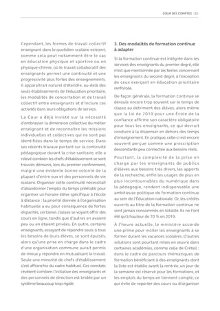 COUR DES COMPTES  23
Cependant, les formes de travail collectif
enseignant dans le quotidien scolaire existent,
comme cela peut notamment être le cas
en éducation physique et sportive ou en
physique-chimie, où le travail collaboratif des
enseignants permet une continuité et une
progressivité plus fortes des enseignements.
Il apparaîtrait naturel d’étendre, au-delà des
seuls établissements de l’éducation prioritaire,
les modalités de concertation et de travail
collectif entre enseignants et d’inclure ces
activités dans leurs obligations de service.
La Cour a déjà insisté sur la nécessité
d’embrasser la dimension collective du métier
enseignant et de reconnaître les missions
individuelles et collectives qui ne sont pas
identifiées dans le temps de service. Dans
ses récents travaux portant sur la continuité
pédagogique durant la crise sanitaire, elle a
relevé combien les chefs d’établissement se sont
trouvés démunis, lors du premier confinement,
malgré une évidente bonne volonté de la
plupart d’entre eux et des personnels de vie
scolaire. Organiser cette continuité nécessitait
d’abandonner l’emploi du temps préétabli pour
organiser un horaire élève spécifique à l’école
à distance : la priorité donnée à l’organisation
habituelle a eu pour conséquence de fortes
disparités, certaines classes se voyant offrir des
cours en ligne, tandis que d’autres en avaient
peu ou en étaient privées. En outre, certains
enseignants, essayant de répondre seuls à tous
les besoins de leurs élèves, se sont épuisés,
alors qu’une prise en charge dans le cadre
d’une organisation commune aurait permis
de mieux y répondre en mutualisant le travail.
Seule une minorité de chefs d’établissement
s’est affranchie du cadre habituel. Ces constats
révèlent combien l’initiative des enseignants et
des personnels de direction est bridée par un
système beaucoup trop rigide.
3. Des modalités de formation continue
à adapter
Si la formation continue est intégrée dans les
services des enseignants du premier degré, elle
n’est que mentionnée par les textes concernant
les enseignants du second degré, à l’exception
de ceux exerçant en éducation prioritaire
renforcée.
De façon générale, la formation continue se
déroule encore trop souvent sur le temps de
classe au détriment des élèves, alors même
que la loi de 2019 pour une École de la
confiance affirme son caractère obligatoire
pour tous les enseignants, ce qui devrait
conduire à la dispenser en dehors des temps
d’enseignement.En pratique,celle-ci est encore
souvent perçue comme une prescription
descendante peu connectée aux besoins réels.
Pourtant, la complexité de la prise en
charge par les enseignants de publics
d’élèves aux besoins très divers, les apports
de la recherche, enfin les usages de plus en
plus incontournables du numérique dans
la pédagogie, rendent indispensable une
ambitieuse politique de formation continue
au sein de l’Éducation nationale. Or, les crédits
ouverts au titre de la formation continue ne
sont jamais consommés en totalité. Ils ne l’ont
été qu’à hauteur de 70 % en 2019.
À l’heure actuelle, le ministère accorde
une prime pour inciter les enseignants à se
former durant les vacances scolaires. D’autres
solutions sont pourtant mises en œuvre dans
certaines académies, comme celle de Créteil :
dans le cadre de parcours thématiques de
formation bénéficiant à des enseignants dont
la liste est établie avant la rentrée, un jour de
la semaine est réservé pour les formations, et
les emplois du temps en tiennent compte, ce
qui évite de reporter des cours ou d’organiser
 
