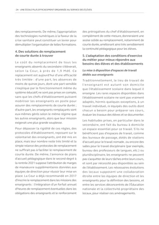 24   UNE ÉCOLE PLUS EFFICACEMENT ORGANISÉE AU SERVICE DES ÉLÈVES
des remplacements. De même, l’appropriation
des technologies numériques à la faveur de la
crise sanitaire peut constituer un levier pour
démultiplier l’organisation de telles formations.
4. Des solutions de remplacement
de courte durée à trouver
Le coût du remplacement de tous les
enseignants absents du secondaire s’élèverait,
selon la Cour, à près de 1,9 Md€. Ce
replacement est aujourd’hui d’une efficacité
très limitée : d’une part, les absences de
moins de quinze jours, dont une part sensible
s’explique par le fonctionnement même du
système éducatif, ne sont pas prises en compte,
sans que les chefs d’établissement puissent
mobiliser les enseignants en poste pour
assurer des remplacements de courte durée ;
d’autre part, les enseignants remplaçants sont
eux‑mêmes gérés selon le même régime que
les autres enseignants, alors que leur mission
exigerait une plus grande souplesse.
Pour dépasser la rigidité de ces règles, des
protocoles d’établissement, reposant sur le
volontariat des enseignants, ont été mis en
place, mais leur nombre reste très limité et la
simple relance des protocoles de remplacement
ne suffirait pas à faciliter le remplacement de
courte durée. De même, l’annonce de plans
d’accueil pédagogique dans le second degré à
la rentrée 2021 suppose l’attribution de marges
de manœuvre supplémentaires données aux
équipes de direction pour réussir leur mise en
place. La Cour a déjà recommandé en 2017
d’inscrire le remplacement dans les missions des
enseignants : l’intégration d’un forfait annuel
d’heures de remplacement éventuelles dans les
obligations des enseignants et le renforcement
des prérogatives du chef d’établissement, en
complément de cette mesure, donneraient une
assise solide au remplacement, notamment de
courte durée,améliorant ainsi très sensiblement
la continuité pédagogique pour les élèves.
5. L’adaptation des conditions d’exercice
du métier pour mieux répondre aux
besoins des élèves et des établissements
La mise à disposition d’espaces de travail
dédiés aux enseignants
Traditionnellement, le lieu de travail de
l’enseignant est autant son domicile
que l’établissement scolaire dans lequel il
enseigne. Les rares espaces disponibles dans
l’établissement scolaire ne sont pas vraiment
adaptés, hormis quelques exceptions, à un
travail individuel, ni équipés des outils dont
chacun a besoin pour préparer ses cours,
évaluer les travaux des élèves et se documenter.
Les habitudes prises, en particulier dans le
secondaire, ont fait du bureau à domicile
un espace essentiel pour ce travail. S’ils ne
bénéficient pas d’espaces de travail, comme
des bureaux de passage, dotés de stations
d’accueil pour le travail nomade , ou encore des
salles pour le travail disciplinaire (par exemple,
bureau des professeurs de langues, etc.) ou
pluridisciplinaire, les enseignants ne peuvent
pas s’acquitter de leurs tâches entre leurs cours,
et sont par nécessité peu disponibles au sein
de l’établissement. Les nécessaires évolutions
des locaux supposent une collaboration
étroite entre les équipes de direction et les
enseignants pour la définition des besoins, et
entre les services déconcentrés de l’Éducation
nationale et la collectivité propriétaire des
locaux, pour réaliser ces aménagements.
 