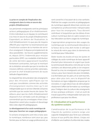 COUR DES COMPTES  25
La prise en compte de l’implication des
enseignants dans la mise en œuvre des
projets d’établissement
Les personnels enseignants sont les principaux
acteurs pédagogiques d’un établissement.
À titre individuel ou en équipe, ils contribuent
à la mise en œuvre du projet d’établissement.
Cependant, en dehors de l’évaluation, le
chef d’établissement n’a que peu de moyens
effectifs pour exprimer la reconnaissance par
l’institution scolaire de la manière de servir
d’un enseignant. Il dispose principalement de
deux possibilités : les heures supplémentaires
et, depuis 2014, l’indemnité pour mission
particulière (IMP). Les modalités d’attribution
de cette dernière apparaissent toutefois
fortement contraintes, tant par le montant
de la dotation annuelle que par le nombre de
missions définies comme priorités nationales,
privant le chef d’établissement de toute
latitude d’appréciation.
Ce dispositif de rémunération des enseignants
pour des missions spécifiques qui ne
sont pas considérées comme des activités
d’enseignement montre bien qu’il est
indispensable que ce service s’étende à d’autres
activités que les seules heures de classe. Par
ailleurs, pour que les chefs d’établissement
disposent d’un véritable outil de pilotage, il
conviendrait que les enveloppes mises à leur
disposition soient plus souples et davantage
liées à des objectifs pédagogiques.
Le développement d’un socle numérique de
base pour favoriser ses usages pédagogiques
Si certains enseignants sont très à l’aise avec
le numérique, nombreux sont ceux qui, peu
formés pour en faire un usage professionnel, se
sont convertis à l’occasion de la crise sanitaire.
Maîtriser les usages courants et pédagogiques
du numérique apparaît désormais comme une
compétence professionnelle indispensable
pour tous les enseignants. Tous doivent
contribuer à l’acquisition par les élèves d’une
culture numérique dans le cadre scolaire et à
leur éducation aux bons usages du numérique.
L’appropriation progressive des usages du
numérique par la communauté éducative, à
la faveur de la crise, doit inciter à rattraper
le retard de notre pays dans le domaine du
numérique pour l’éducation.
Doter toutes les écoles et tous les lycées et
collèges du socle numérique de base apparaît
d’autant plus nécessaire et urgent que toute
la communauté éducative, instruite par la crise
sanitaire, est désormais prête à s’en emparer.
Durant la crise, les enseignants ont largement
recouru, pour leurs besoins les plus immédiats,
à la formation par les pairs, et se sont tournés,
pour aller plus loin, vers le dispositif de
formations en ligne m@gistère proposé par le
ministère. Il s’agit désormais de démultiplier
résolument l’effort de formation au numérique
pour l’intégrer dans la culture des enseignants
et leur pratique ordinaire : c’est un outil de
travail aujourd’hui indispensable tant pour les
professeurs que pour les élèves.
D - L’évaluation et la performance
du système scolaire
L’amélioration de la performance et de
l’équité du système scolaire exige une
capacité d’adaptation plus forte aux contextes
locaux et aux profils des élèves. L’enjeu est
d’infléchir une tradition d’uniformité des modes
 
