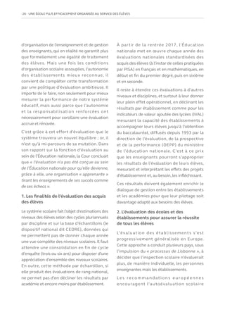 26   UNE ÉCOLE PLUS EFFICACEMENT ORGANISÉE AU SERVICE DES ÉLÈVES
d’organisation de l’enseignement et de gestion
des enseignants, qui en réalité ne garantit plus
que formellement une égalité de traitement
des élèves. Mais une fois les conditions
d’organisation scolaire assouplies, l’autonomie
des établissements mieux reconnue, il
convient de compléter cette transformation
par une politique d’évaluation ambitieuse. Il
importe de le faire, non seulement pour mieux
mesurer la performance de notre système
éducatif, mais aussi parce que l’autonomie
et la responsabilisation renforcées ont
nécessairement pour corollaire une évaluation
accrue et rénovée.
C’est grâce à cet effort d’évaluation que le
système trouvera un nouvel équilibre ; or, il
n’est qu’à mi-parcours de sa mutation. Dans
son rapport sur la fonction d’évaluation au
sein de l’Éducation nationale, la Cour concluait
que « l’évaluation n’a pas été conçue au sein
de l’Éducation nationale pour qu’elle devienne,
grâce à elle, une organisation « apprenante »
tirant les enseignements de ses succès comme
de ses échecs ».
1. Les finalités de l’évaluation des acquis
des élèves
Le système scolaire fait l’objet d’estimations des
niveaux des élèves selon des cycles pluriannuels
par discipline et sur la base d’échantillons (le
dispositif national dit CEDRE), données qui
ne permettent pas de donner chaque année
une vue complète des niveaux scolaires. Il faut
attendre une consolidation en fin de cycle
d’enquête (trois ou six ans) pour disposer d’une
appréciation d’ensemble des niveaux scolaires.
En outre, cette méthode par échantillon, si
elle produit des évaluations de rang national,
ne permet pas d’en décliner les résultats par
académie et encore moins par établissement.
À partir de la rentrée 2017, l’Éducation
nationale met en œuvre chaque année des
évaluations nationales standardisées des
acquis des élèves (à l’instar de celles pratiquées
par PISA) en français et en mathématiques, en
début et fin du premier degré, puis en sixième
et en seconde.
Il reste à étendre ces évaluations à d’autres
niveaux et disciplines, et surtout à leur donner
leur plein effet opérationnel, en déclinant les
résultats par établissement comme pour les
indicateurs de valeur ajoutée des lycées (IVAL)
mesurant la capacité des établissements à
accompagner leurs élèves jusqu’à l’obtention
du baccalauréat, diffusés depuis 1993 par la
direction de l’évaluation, de la prospective
et de la performance (DEPP) du ministère
de l’éducation nationale. C’est à ce prix
que les enseignants pourront s’approprier
les résultats de l’évaluation de leurs élèves,
mesurant et interprétant les effets des projets
d’établissement et, au besoin, les infléchissant.
Ces résultats doivent également enrichir le
dialogue de gestion entre les établissements
et les académies pour que leur pilotage soit
davantage adapté aux besoins des élèves.
2. L’évaluation des écoles et des
établissements pour assurer la réussite
de tous les élèves
L’évaluation des établissements s’est
progressivement généralisée en Europe.
Cette approche a conduit plusieurs pays, sous
l’impulsion du « processus de Lisbonne », à
décider que l’inspection scolaire n’évaluerait
plus, de manière individuelle, les personnes
enseignantes mais les établissements.
Le s re co m m a n d at i o n s e u ro p é e n n e s
encouragent l’autoévaluation scolaire
 