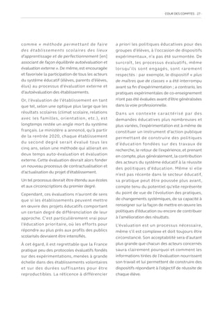 COUR DES COMPTES  27
comme « méthode permettant de faire
des établissements scolaires des lieux
d’apprentissage et de perfectionnement [en]
associant de façon équilibrée autoévaluation et
évaluation externe ». De même, est encouragée
et favorisée la participation de tous les acteurs
du système éducatif (élèves, parents d’élèves,
élus) au processus d’évaluation externe et
d’autoévaluation des établissements.
Or, l’évaluation de l’établissement en tant
que tel, selon une optique plus large que les
résultats scolaires (climat scolaire, relations
avec les familles, orientation, etc.), est
longtemps restée un angle mort du système
français. Le ministère a annoncé, qu’à partir
de la rentrée 2020, chaque établissement
du second degré serait évalué tous les
cinq ans, selon une méthode qui allierait en
deux temps auto-évaluation et évaluation
externe. Cette évaluation devrait alors fonder
un nouveau processus de contractualisation et
d’actualisation du projet d’établissement.
Un tel processus devrait être étendu aux écoles
et aux circonscriptions du premier degré.
Cependant, ces évaluations n’auront de sens
que si les établissements peuvent mettre
en œuvre des projets éducatifs comportant
un certain degré de différenciation de leur
approche. C’est particulièrement vrai pour
l’éducation prioritaire, où les efforts pour
répondre au plus près aux profils des publics
scolarisés devraient être intensifiés.
À cet égard, il est regrettable que la France
pratique peu des protocoles évaluatifs fondés
sur des expérimentations, menées à grande
échelle dans des établissements volontaires
et sur des durées suffisantes pour être
reproductibles. La réticence à différencier
a priori les politiques éducatives pour des
groupes d’élèves, à l’occasion de dispositifs
expérimentaux, n’a pas été surmontée. De
surcroît, les processus évaluatifs, même
lorsqu’ils sont engagés, sont rarement
respectés : par exemple, le dispositif « plus
de maîtres que de classes » a été interrompu
avant sa fin d’expérimentation ; a contrario, les
pratiques expérimentales de co-enseignement
n’ont pas été évaluées avant d’être généralisées
dans la voie professionnelle.
Dans un contexte caractérisé par des
demandes éducatives plus nombreuses et
plus variées, l’expérimentation est à-même de
constituer un instrument d’action publique
permettant de construire des politiques
d’éducation fondées sur des travaux de
recherche, le retour de l’expérience, et prenant
en compte, plus généralement, la contribution
des acteurs du système éducatif à la réussite
des politiques d’éducation. Même si elle
n’est pas récente dans le secteur éducatif,
sa pratique peut être poussée plus avant,
compte tenu du potentiel qu’elle représente
du point de vue de l’évolution des pratiques,
de changements systémiques, de sa capacité à
renseigner sur la façon de mettre en œuvre les
politiques d’éducation ou encore de contribuer
à l’amélioration des résultats.
L’évaluation est un processus nécessaire,
même s’il est complexe et doit toujours être
circonstancié. Son acceptabilité sera d’autant
plus grande que chacun des acteurs concernés
saura clairement pourquoi et comment les
informations tirées de l’évaluation nourrissent
son travail et lui permettent de construire des
dispositifs répondant à l’objectif de réussite de
chaque élève.
 