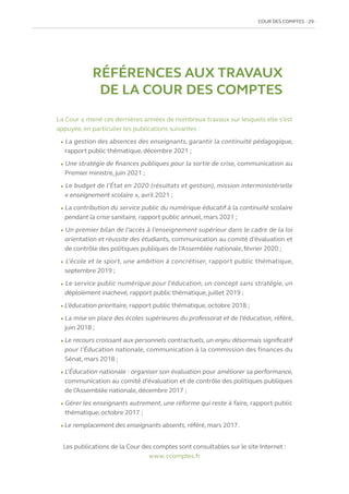 COUR DES COMPTES  29
La Cour a mené ces dernières années de nombreux travaux sur lesquels elle s’est
appuyée, en particulier les publications suivantes :
l La gestion des absences des enseignants, garantir la continuité pédagogique,
rapport public thématique, décembre 2021 ;
l Une stratégie de finances publiques pour la sortie de crise, communication au
Premier ministre, juin 2021 ;
l Le budget de l’État en 2020 (résultats et gestion), mission interministérielle
« enseignement scolaire », avril 2021 ;
l La contribution du service public du numérique éducatif à la continuité scolaire
pendant la crise sanitaire, rapport public annuel, mars 2021 ;
l Un premier bilan de l’accès à l’enseignement supérieur dans le cadre de la loi
orientation et réussite des étudiants, communication au comité d’évaluation et
de contrôle des politiques publiques de l’Assemblée nationale,février 2020 ;
l L’école et le sport, une ambition à concrétiser, rapport public thématique,
septembre 2019 ;
l Le service public numérique pour l’éducation, un concept sans stratégie, un
déploiement inachevé, rapport public thématique, juillet 2019 ;
l L’éducation prioritaire, rapport public thématique, octobre 2018 ;
l La mise en place des écoles supérieures du professorat et de l’éducation, référé,
juin 2018 ;
l Le recours croissant aux personnels contractuels, un enjeu désormais significatif
pour l’Éducation nationale, communication à la commission des finances du
Sénat, mars 2018 ;
l L’Éducation nationale : organiser son évaluation pour améliorer sa performance,
communication au comité d’évaluation et de contrôle des politiques publiques
de l’Assemblée nationale, décembre 2017 ;
l Gérer les enseignants autrement, une réforme qui reste à faire, rapport public
thématique, octobre 2017 ;
l Le remplacement des enseignants absents, référé, mars 2017.
RÉFÉRENCES AUX TRAVAUX
DE LA COUR DES COMPTES
Les publications de la Cour des comptes sont consultables sur le site Internet :
www. ccomptes.fr
 