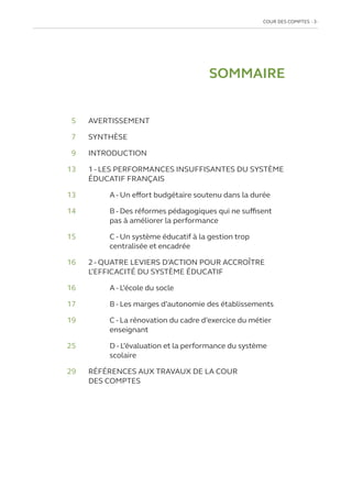COUR DES COMPTES  3
SOMMAIRE
	5 	 AVERTISSEMENT
	7 	 SYNTHÈSE
	9 	 INTRODUCTION
	13	
1 - LES PERFORMANCES INSUFFISANTES DU SYSTÈME
ÉDUCATIF FRANÇAIS
13			
A - Un effort budgétaire soutenu dans la durée
14		
B - Des réformes pédagogiques qui ne suffisent
pas à améliorer la performance
15		
C - Un système éducatif à la gestion trop
centralisée et encadrée
16	
2 - QUATRE LEVIERS D’ACTION POUR ACCROÎTRE
L’EFFICACITÉ DU SYSTÈME ÉDUCATIF
16		
A - L’école du socle
17		
B - Les marges d’autonomie des établissements
19		
C - La rénovation du cadre d’exercice du métier
enseignant
25		
D - L’évaluation et la performance du système
scolaire
29	
RÉFÉRENCES AUX TRAVAUX DE LA COUR
DES COMPTES
 