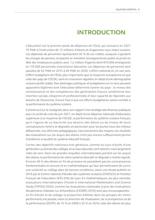 COUR DES COMPTES  9
INTRODUCTION
L’éducation est le premier poste de dépenses de l’État, qui consacre en 2021
76 Md€ à l’instruction de 12 millions d’élèves et d’apprentis sous statut scolaire.
Les dépenses de personnel représentent 92 % de ces crédits, auxquels s’ajoutent
les charges de pension, et placent ce ministère (enseignements public et privé) en
tête des employeurs publics avec 1,2 million d’agents dont 870 000 enseignants
et 170 000 personnels d’assistance éducative. Les dépenses de personnel sont
passées de 62 Md€ en 2015 à 69 Md€ en 2020. L’effort national et, en son sein,
l’effort budgétaire de l’État, plus importants que la moyenne européenne et que
celle des pays de l’OCDE, sont en croissance régulière en dépit d’une démographie
scolaire plutôt stable. Des arbitrages politiques et budgétaires en ce sens peuvent
apparaître légitimes tant l’éducation détermine l’avenir du pays : le niveau des
connaissances et des compétences des générations futures conditionne leur
insertion sociale, citoyenne et professionnelle et leur capacité de répondre aux
besoins de l’économie. Encore faut-il que ces efforts budgétaires soient corrélés à
la performance du système scolaire.
Comme la Cour le soulignait,dans son rapport Une stratégie des finances publiques
pour la sortie de crise de juin 2021, en dépit d’une dépense nationale d’éducation
supérieure à la moyenne de l’OCDE, la performance du système scolaire français,
qu’il s’agisse de sa réactivité aux besoins des élèves ou du niveau de leurs
connaissances, tend à se dégrader, en particulier pour les jeunes issus des milieux
défavorisés. Les réformes pédagogiques, l’accroissement des moyens, les résultats
des évaluations sur les acquis des élèves n’ont pas encore suffisamment permis
d’améliorer la qualité du système éducatif français.
Certes, des objectifs nationaux très généraux, comme les taux d’accès d’une
génération au brevet des collèges et au baccalauréat, sont atteints, mais largement
vides de sens. Dans les grandes enquêtes internationales portant sur les acquis
des élèves, la performance de notre système éducatif se dégrade à maints égards.
Environ 40 % des élèves en fin de primaire ne possèdent pas les connaissances
fondamentales en lecture et en mathématiques qui leur permettraient de suivre
une scolarité au collège dans de bonnes conditions, selon une étude publiée en
2016 par le Centre national d’études des systèmes scolaires (CNESCO) et l’Institut
français de l’éducation (IFÉ)-ENS de Lyon. En mathématiques, les plus récentes
évaluations internationales (Trends in International Mathematics and Science
Study [TIMSS] 2020), comme les évaluations nationales (cycle des évaluations
disciplinaires réalisées sur échantillons [CEDRE] 2019) sont peu encourageantes :
en fin d’école et de collège, la proportion d’élèves dans les groupes les moins
performants est passée, selon la direction de l’évaluation, de la prospective et de
la performance (DEPP), de 15 % en 2008 à 25 % en 2019, celle des élèves les plus
 