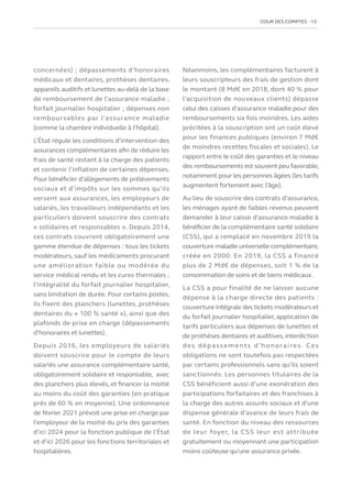 COUR DES COMPTES  13
concernées) ; dépassements d’honoraires
médicaux et dentaires, prothèses dentaires,
appareils auditifs et lunettes au-delà de la base
de remboursement de l’assurance maladie ;
forfait journalier hospitalier ; dépenses non
remboursables par l’assurance maladie
(comme la chambre individuelle à l’hôpital).
L’État régule les conditions d’intervention des
assurances complémentaires afin de réduire les
frais de santé restant à la charge des patients
et contenir l’inflation de certaines dépenses.
Pour bénéficier d’allègements de prélèvements
sociaux et d’impôts sur les sommes qu’ils
versent aux assurances, les employeurs de
salariés, les travailleurs indépendants et les
particuliers doivent souscrire des contrats
« solidaires et responsables ». Depuis 2014,
ces contrats couvrent obligatoirement une
gamme étendue de dépenses : tous les tickets
modérateurs, sauf les médicaments procurant
une amélioration faible ou modérée du
service médical rendu et les cures thermales ;
l’intégralité du forfait journalier hospitalier,
sans limitation de durée. Pour certains postes,
ils fixent des planchers (lunettes, prothèses
dentaires du « 100 % santé »), ainsi que des
plafonds de prise en charge (dépassements
d’honoraires et lunettes).
Depuis 2016, les employeurs de salariés
doivent souscrire pour le compte de leurs
salariés une assurance complémentaire santé,
obligatoirement solidaire et responsable, avec
des planchers plus élevés, et financer la moitié
au moins du coût des garanties (en pratique
près de 60 % en moyenne). Une ordonnance
de février 2021 prévoit une prise en charge par
l’employeur de la moitié du prix des garanties
d’ici 2024 pour la fonction publique de l’État
et d’ici 2026 pour les fonctions territoriales et
hospitalières.
Néanmoins, les complémentaires facturent à
leurs souscripteurs des frais de gestion dont
le montant (8 Md€ en 2018, dont 40 % pour
l’acquisition de nouveaux clients) dépasse
celui des caisses d’assurance maladie pour des
remboursements six fois moindres. Les aides
précitées à la souscription ont un coût élevé
pour les finances publiques (environ 7 Md€
de moindres recettes fiscales et sociales). Le
rapport entre le coût des garanties et le niveau
des remboursements est souvent peu favorable,
notamment pour les personnes âgées (les tarifs
augmentent fortement avec l’âge).
Au lieu de souscrire des contrats d’assurance,
les ménages ayant de faibles revenus peuvent
demander à leur caisse d’assurance maladie à
bénéficier de la complémentaire santé solidaire
(CSS), qui a remplacé en novembre 2019 la
couverture maladie universelle complémentaire,
créée en 2000. En 2019, la CSS a financé
plus de 2 Md€ de dépenses, soit 1 % de la
consommation de soins et de biens médicaux.
La CSS a pour finalité de ne laisser aucune
dépense à la charge directe des patients :
couverture intégrale des tickets modérateurs et
du forfait journalier hospitalier, application de
tarifs particuliers aux dépenses de lunettes et
de prothèses dentaires et auditives,interdiction
des dépassements d’honoraires. Ces
obligations ne sont toutefois pas respectées
par certains professionnels sans qu’ils soient
sanctionnés. Les personnes titulaires de la
CSS bénéficient aussi d’une exonération des
participations forfaitaires et des franchises à
la charge des autres assurés sociaux et d’une
dispense générale d’avance de leurs frais de
santé. En fonction du niveau des ressources
de leur foyer, la CSS leur est attribuée
gratuitement ou moyennant une participation
moins coûteuse qu’une assurance privée.
 