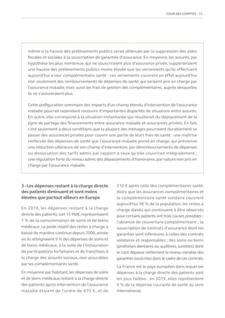 COUR DES COMPTES  15
même si la hausse des prélèvements publics serait atténuée par la suppression des aides
fiscales et sociales à la souscription de garanties d’assurance. En moyenne, les assurés, par
hypothèse les plus nombreux, qui ne souscriraient plus d’assurance privée, supporteraient
une hausse des prélèvements publics moins élevée que les versements qu’ils effectuent
aujourd’hui à leur complémentaire santé : ces versements couvrent en effet aujourd’hui
non seulement des remboursements de dépenses de santé, qui seraient pris en charge par
l’assurance maladie, mais aussi les frais de gestion des complémentaires, auprès desquelles
ils ne s’assureraient plus.
Cette préfiguration sommaire des impacts d’un champ étendu d’intervention de l’assurance
maladie pourrait cependant recouvrir d’importantes disparités de situations entre assurés.
En outre, elle correspond à la situation instantanée qui résulterait du déplacement de la
ligne de partage des financements entre assurance maladie et assurances privées. En fait,
c’est seulement à deux conditions que la plupart des ménages pourraient durablement se
passer des assurances privées pour couvrir une partie de leurs frais de santé : une maîtrise
renforcée des dépenses de santé que l’assurance maladie prend en charge, qui prévienne
une réduction ultérieure de son champ d’intervention, par déremboursements de dépenses
ou dissociation des tarifs admis par rapport à ceux qu’elle couvrirait intégralement ;
une régulation forte du niveau admis des dépassements d’honoraires, par nature non pris en
charge par l’assurance maladie.
3-Les dépenses restant à la charge directe
des patients diminuent et sont moins
élevées que partout ailleurs en Europe
En 2019, les dépenses restant à la charge
directe des patients,soit 15 Md€,représentaient
7 % de la consommation de soins et de biens
médicaux. Le poids relatif des restes à charge a
baissé de manière continue depuis 2008, année
où ils atteignaient 9 % des dépenses de soins et
de biens médicaux, à la suite de l’instauration
de participations forfaitaires et de franchises à
la charge des assurés sociaux, non assurables
par les complémentaires santé.
En moyenne par habitant, les dépenses de soins
et de biens médicaux restant à la charge directe
des patients après intervention de l’assurance
maladie étaient de l’ordre de 670 €, et de
210 € après celle des complémentaires santé.
Alors que les assurances complémentaires et
la complémentaire santé solidaire couvrent
aujourd’hui 96 % de la population, les restes à
charge élevés qui continuent à être observés
pour certains patients ont trois causes possibles :
l’absence de couverture complémentaire ; la
souscription de contrats d’assurance dont les
garanties sont inférieures à celles des contrats
solidaires et responsables ; des soins ou biens
(prothèses dentaires ou auditives,lunettes) dont
le coût dépasse nettement le niveau variable des
garanties souscrites dans le cadre de ces contrats.
La France est le pays européen dans lequel les
dépenses à la charge directe des patients sont
les plus faibles : en 2019, elles représentent
9 % de la dépense courante de santé au sens
international.
 