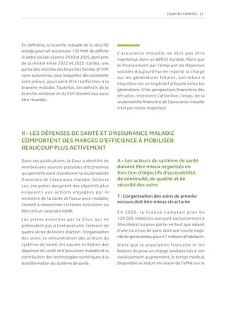 COUR DES COMPTES  21
En définitive, la branche maladie de la sécurité
sociale pourrait accumuler 130 Md€ de déficits
(« dette sociale ») entre 2020 et 2025,dont près
de la moitié entre 2022 et 2025. Certes, une
partie des recettes des branches famille,AT-MP,
voire autonomie, pour lesquelles des excédents
sont prévus, pourraient être réaffectées à la
branche maladie. Toutefois, les déficits de la
branche vieillesse et du FSV doivent eux aussi
être résorbés.
L’assurance maladie ne doit pas être
maintenue dans un déficit durable. Alors que
le financement par l’emprunt de dépenses
sociales d’aujourd’hui en reporte la charge
sur les générations futures, son retour à
l’équilibre est un impératif d’équité entre les
générations. Si les perspectives financières des
retraites retiennent l’attention, l’enjeu de la
soutenabilité financière de l’assurance maladie
n’est pas moins important.
II – LES DÉPENSES DE SANTÉ ET D’ASSURANCE MALADIE
COMPORTENT DES MARGES D’EFFICIENCE À MOBILISER
BEAUCOUP PLUS ACTIVEMENT
Dans ses publications, la Cour a identifié de
nombreuses sources possibles d’économies
qui permettraient d’améliorer la soutenabilité
financière de l’assurance maladie. Selon le
cas, ces pistes assignent des objectifs plus
exigeants aux actions engagées par le
ministère de la santé et l’assurance maladie,
invitent à réexaminer certaines évolutions ou
bien ont un caractère inédit.
Les pistes avancées par la Cour, qui ne
prétendent pas à l’exhaustivité, relèvent de
quatre séries de leviers d’action : l’organisation
des soins, la rémunération des acteurs du
système de santé, les causes évitables des
dépenses de santé et d’assurance maladie et la
contribution des technologies numériques à la
transformation du système de santé.
A – Les acteurs du système de santé
doivent être mieux organisés en
fonction d’objectifs d’accessibilité,
de continuité, de qualité et de
sécurité des soins
1 - L’organisation des soins de premier
recours doit être mieux structurée
En 2020, la France comptait près de
129 000 médecins exerçant exclusivement à
titre libéral ou pour partie en tant que salarié
d’une structure de soins, dont une courte majo-
rité de généralistes,pour 67 millions d’habitants.
Alors que la population française et les
besoins de prise en charge sanitaire liés à son
vieillissement augmentent, le temps médical
disponible se réduit en raison de l’effet sur le
 
