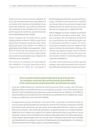 22   SANTÉ : GARANTIR L’ACCÈS À DES SOINS DE QUALITÉ ET RÉSORBER LE DÉFICIT DE L’ASSURANCE MALADIE
long terme du numerus clausus appliqué au
cours des dernières décennies, des départs à
la retraite et de l’absence d’installation d’une
partie des médecins, qui préfèrent effectuer
des vacations ou des remplacements à temps
partiel auprès de confrères, souvent dans des
zones géographiques bien dotées.
Selon l’analyse du ministère de la santé
(étude publiée en février 2020), la part de la
population française vivant dans des zones
géographiques sous-dotées en médecins
généralistes reste faible, mais augmente : entre
2015 et 2018, elle serait passée de 3,8 % à
5,7 %. Les élus locaux et leurs administrés
ont souvent une perception plus négative de
l’étendue de ces situations.
Par ailleurs, le manque de disponibilité
des médecins, à la suite notamment de la
suppression en 2003 de l’obligation
déontologique de participer aux permanences,
a pour corollaire le fait qu’environ un patient
sur cinq qui recourt aux services d’urgence des
établissements de santé aurait pu, sinon dû,
être pris en charge par un médecin de ville.
Afin de dégager du temps médical, le ministère
de la santé encourage le travail aidé : ainsi,
par exemple, des orthoptistes préparent
les consultations des ophtalmologues par
la réalisation de bilans visuels. En outre,
l’assurance maladie verse aux médecins des
aides à l’embauche d’assistants médicaux. Par
ailleurs, des appels à projet visent à mettre
en place des services d’accès aux soins, qui
ont vocation à filtrer l’accès des patients aux
urgences hospitalières.
Au-delà, deux évolutions de plus grande
ampleur pourraient permettre de structurer
plus efficacement le premier recours aux soins.
Deux transformations potentiellement de grande portée :
les pratiques avancées des professionnels paramédicaux
et les communautés professionnelles territoriales de santé
La loi de modernisation du système de santé de janvier 2016 a ouvert aux infirmiers
diplômés d’État la possibilité d’exercer en pratiques avancées, c’est-à-dire d’exercer des
missions et des compétences plus poussées, jusque-là dévolues aux médecins.À cet effet, ils
doivent justifier d’une durée d’exercice minimal de leur profession et d’un diplôme de master
de deux ans délivré par une université habilitée.
En application du plan ministériel « Ma santé 2022 » annoncé à l’automne 2018, les
communautés professionnelles territoriales de santé (CPTS), doivent coordonner l’activité
de professionnels volontaires de ville autour d’une population donnée, urbaine ou rurale.
Elles ont six missions : des actions de prévention ; la garantie d’accès à un médecin traitant ;
l’obtention d’un rendez-vous auprès d’un médecin généraliste dans la journée en cas de
nécessité ; l’accès à des consultations de médecins spécialistes dans des délais appropriés ;
la sécurisation des passages entre les soins de ville et l’hôpital, notamment pour anticiper
une hospitalisation ou préparer la sortie de l’hôpital après une hospitalisation ; le maintien à
domicile des personnes fragiles, âgées ou poly-pathologiques.
 
